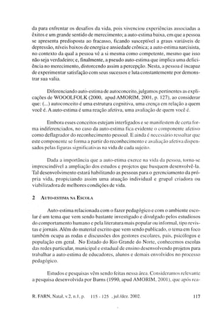 da p a r a enfrentar os desafios d a vida, pois v i v e n c i o u e x p e r i ê n c i a s associadas a
êxitos e u m g r a n d e sentido d e m e r e c i m e n t o ; a auto-estima baixa, e m q u e a pessoa
se a p r e s e n t a p r e d i s p o s t a ao fracasso, ficando susceptível a graus variáveis de
d e p r e s s ã o , níveis b a i x o s d e e n e r g i a e a n s i e d a d e crônica; a a u t o - e s t i m a narcisista,
no c o n t e x t o d a qual a p e s s o a vê a si m e s m a c o m o c o m p e t e n t e , m e s m o q u e isso
n ã o seja v e r d a d e i r o ; e, finalmente, a p s e u d o a u t o - e s t i m a q u e implica u m a defici-
ência no m e r e c i m e n t o , d i s t o r c e n d o assim a p e r c e p ç ã o . Nesta, a pessoa é incapaz
de e x p e r i m e n t a r satisfação c o m seus sucessos e luta c o n s t a n t e m e n t e por d e m o n s -
trar sua valia.

            D i f e r e n c i a n d o a u t ó - e s t i m a de autoconceito, j u l g a m o s pertinentes as expli-
c a ç õ e s de W O O O L F O L K ( 2 0 0 0 , apud A M O R I M , 2 0 0 1 , p . 127), ao considerar
q u e : (...) a u t o c o n c e i t o é u m a estrutura cognitiva, u m a c r e n ç a e m relação a q u e m
v o c ê é. A a u t o - e s t i m a é u m a r e a ç ã o afetiva, u m a avaliação de q u e m você é.

         E m b o r a esses c o n c e i t o s estejam interligados e se manifestem de certa for-
m a indiferenciados, no c a s o d a a u t o - e s t i m a fica e v i d e n t e o c o m p o n e n t e afetivo
c o m o deflagrador d o r e c o n h e c i m e n t o pessoal. E ainda é necessário ressaltar que
este c o m p o n e n t e se forma a partir d o r e c o n h e c i m e n t o e avaliação afetiva dispen-
sados pelas figuras significativas na vida de c a d a sujeito.


          D a d a a i m p o r t â n c i a q u e a a u t o - e t i m a e x e r c e na vida da pessoa, torna-se
imprescindível a a m p l i a ç ã o d o s e s t u d o s e projetos q u e b u s q u e m desenvolvê-la.
Tal d e s e n v o l v i m e n t o estará h a b i l i t a n d o as p e s s o a s p a r a o g e r e n c i a m e n t o da pró-
pria v i d a , p r o p i c i a n d o a s s i m u m a a t u a ç ã o i n d i v i d u a l e g r u p a i c r i a d o r a ou
viabilizadora d e m e l h o r e s c o n d i ç õ e s d e vida.


2     A U T O - E S T I M A NA E S C O L A


            A u t o - e s t i m a r e l a c i o n a d a c o m o fazer p e d a g ó g i c o e c o m o a m b i e n t e e s c o -
lar é u m t e m a q u e v e m s e n d o b a s t a n t e i n v e s t i g a d o e d i v u l g a d o pelos estudiosos
d o c o m p o r t a m e n t o h u m a n o e pela literatura m a i s p o p u l a r ou informal, tipo revis-
tas e j o r n a i s . A l é m d o material escrito q u e v e m s e n d o p u b l i c a d o , o t e m a e m foco
t a m b é m o c u p a as r o d a s e d i s c u s s õ e s dos gestores escolares, pais, psicólogos e
p o p u l a ç ã o e m geral. N o E s t a d o d o R i o G r a n d e do N o r t e , c o n h e c e m o s escolas
d a s redes particular, m u n i c i p a l e estadual de e n s i n o d e s e n v o l v e n d o projetos para
trabalhar a a u t o - e s t i m a de e d u c a d o r e s , alunos e d e m a i s e n v o l v i d o s no processo
pedagógico.

           E s t u d o s e p e s q u i s a s v ê m s e n d o feitas nessa área. C o n s i d e r a m o s relevante
a p e s q u i s a d e s e n v o l v i d a por B u r n s ( 1 9 9 0 , apud A M O R I M , 2 0 0 1 ) , que após rea-


R. FARN, Natal, v.2, n.l, p.               1 1 5 - 1 2 5 , jul./dez. 2002.                                              117
 