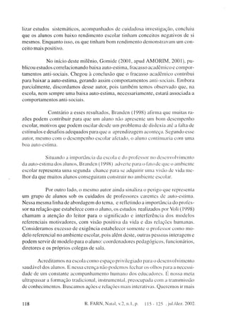 lizar estudos sistemáticos, a c o m p a n h a d o s de c u i d a d o s a investigação, concluiu
que os alunos c o m baixo r e n d i m e n t o escolar tinham c o n c e i t o s n e g a t i v o s de si
m e s m o s . E n q u a n t o isso, os q u e tinham b o m r e n d i m e n t o d e m o n s t r a v a m um con-
ceito m a i s positivo.

                     N o início deste m i l ê n i o , G o m i d e ( 2 0 0 1 , apud A M O R I M , 2 0 0 1 ) , pu-
blicou estudos c o r r e l a c i o n a n d o baixa auto-estima, fracasso a c a d ê m i c o e c o m p o r -
t a m e n t o s anti-sociais. C h e g o u à c o n c l u s ã o q u e o fracasso a c a d ê m i c o contribui
para baixar a auto-estima, g e r a n d o assim c o m p o r t a m e n t o s anti-sociais. E m b o r a
p a r c i a l m e n t e , d i s c o r d a m o s desse autor, pois t a m b é m t e m o s o b s e r v a d o q u e , na
escola, n e m s e m p r e u m a b a i x a auto-estima, n e c e s s a r i a m e n t e , estará a s s o c i a d a a
c o m p o r t a m e n t o s anti-sociais.


               C o n t r á r i o a esses resultados, B r a n d e n ( 1 9 9 8 ) afirma q u e m u i t a s ra-
zões p o d e m contribuir para q u e um aluno não apresente um bom d e s e m p e n h o
escolar, m o t i v o s que p o d e m oscilar d e s d e um p r o b l e m a de dislexia até a falta de
estímulos e desafios a d e q u a d o s para q u e a a p r e n d i z a g e m aconteça. S e g u n d o esse
autor, m e s m o c o m o d e s e m p e n h o escolar afetado, o a l u n o continuaria com u m a
boa auto-estima.


             Situando a importância da escola e do professor no d e s e n v o l v i m e n t o
da auto-estima dos alunos, B r a n d e n (1998) adverte para o fato de que o a m b i e n t e
escolar representa u m a s e g u n d a c h a n c e para se adquirir u m a visão de vida m e -
lhor da q u e m u i t o s alunos c o n s e g u i r a m construir no a m b i e n t e escolar.


                  Por outro lado, o m e s m o autor a i n d a sinaliza o perigo que representa
um grupo de alunos sob os c u i d a d o s d e professores c a r e n t e s de auto-estima.
N e s s a m e s m a linha de a b o r d a g e m d o tema, e refletindo a i m p o r t â n c i a d o profes-
sor na relação q u e estabelece c o m o a l u n o , os e s t u d o s realizados por Voli (1998)
c h a m a m a a t e n ç ã o d o leitor p a r a o s i g n i f i c a d o e i n t e r f e r ê n c i a d o s m o d e l o s
referenciais m o t i v a d o r e s , c o m visão positiva da vida c das relações h u m a n a s .
C o n s i d e r a m o s e x c e s s o de e x i g ê n c i a estabelecer s o m e n t e o professor c o m o m o -
delo referencial no a m b i e n t e escolar, pois além deste, outras p e s s o a s interagem c
p o d e m servir de m o d e l o para o a l u n o : c o o r d e n a d o r e s p e d a g ó g i c o s , funcionários,
diretores e os próprios colegas de sala.


          A c r e d i t a m o s na escola c o m o e s p a ç o p r i v i l e g i a d o para o d e s e n v o l v i m e n t o
saudável dos alunos. E nessa crença não p o d e m o s fechar os olhos para a necessi-
d a d e de um constante a c o m p a n h a m e n t o h u m a n o dos e d u c a d o r e s . É nossa meta
ultrapassar a formação tradicional, instrumental, p r e o c u p a d a c o m a t r a n s m i s s ã o
de c o n h e c i m e n t o s . B u s c a m o s ações e relações mais interativas. Q u e r e m o s ir mais



118                                         R. FARN, Natal, v.2, n. 1, p.              1 1 5 - 125 , jul./dez. 2002.
 