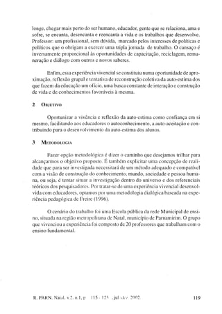 longe, c h e g a r m a i s perto d o ser h u m a n o , educador, gente q u e se relaciona, a m a e
sofre, se e n c a n t a , d e s e n c a n t a e r e e n c a n t a a vida e os trabalhos q u e d e s e n v o l v e .
Professor: u m profissional, s e m dúvida, m a r c a d o pelos interesses de políticas e
políticos q u e o o b r i g a m a exercer u m a tripla j o r n a d a de t r a b a l h o . O c a n s a ç o é
i n v e r s a m e n t e proporcional às o p o r t u n i d a d e s de capacitação, r e c i c l a g e m , r e m u -
n e r a ç ã o e d i á l o g o c o m outros e novos saberes.


            Enfim, essa experiência vivencial se constituiu n u m a oportunidade de apro-
x i m a ç ã o , reflexão grupai e tentativa de r e c o n s t r u ç ã o coletiva da a u t o - e s t i m a dos
q u e fazem d a e d u c a ç ã o u m ofício, u m a b u s c a constante de interação e c o n s t r u ç ã o
d e vida e d e c o n h e c i m e n t o s favoráveis à m e s m a .


2     OBJETIVO


          O p o r t u n i z a r a vivência e reflexão da auto-estima c o m o confiança e m si
m e s m o , facilitando aos e d u c a d o r e s o a u t o c o n h e c i m e n t o , a auto-aceitação e con-
tribuindo p a r a o d e s e n v o l v i m e n t o da a u t o - e s t i m a dos alunos.


3     METODOLOGIA


             F a z e r o p ç ã o m e t o d o l ó g i c a é dizer o c a m i n h o q u e d e s e j a m o s trilhar para
a l c a n ç a r m o s o objetivo proposto. E t a m b é m explicitar u m a c o n c e p ç ã o de reali-
d a d e q u e p a r a ser investigada necessitará de u m m é t o d o a d e q u a d o e c o m p a t í v e l
c o m a visão de c o n s t r u ç ã o d o c o n h e c i m e n t o , m u n d o , s o c i e d a d e e p e s s o a h u m a -
na, ou seja, é tentar situar a investigação dentro do universo e d o s referenciais
teóricos d o s p e s q u i s a d o r e s . Por tratar-se de u m a experiência vivencial d e s e n v o l -
vida c o m e d u c a d o r e s , o p t a m o s por u m a m e t o d o l o g i a dialógica b a s e a d a na e x p e -
riência p e d a g ó g i c a de Freire (1996).


         O c e n á r i o d o trabalho foi u m a E s c o l a pública da r e d e M u n i c i p a l de ensi-
no, situada n a região m e t r o p o l i t a n a de Natal, m u n i c í p i o de P a r n a m i r i m . O grupo
q u e vivenciou a experiência foi c o m p o s t o de 20 professores que trabalham c o m o
ensino fundamental.




R. FARN, Natal, v.2, n.l, p               115-125        J u l A l e / 2002                                        119
 
