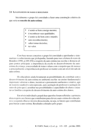 3.1   LEVANTAMENTO DE DADOS E RESULTADOS


          Inicialmente o grupo foi c o n v i d a d o a fazer u m a c o n s t r u ç ã o coletiva do
q u e seria o c o n c e i t o d e a u t o - e s t i m a :




                           •    é sentir-se b e m c o n s i g o m e s m o ;
                           •    é r e c o n h e c e r suas q u a l i d a d e s ;
                           •    é sentir-se de b e m c o m o m u n d o ;
                           •     auto-reconhecimento;
                           •     saber t o m a r d e c i s õ e s ;
                           •    ter valor.




                C o m base nesses conceitos o g r u p o foi c o n v i d a d o a aprofundar e siste-
matizar o c o n h e c i m e n t o q u e j á d i s p u n h a , fazendo para isso a leitura do texto de
B r a n d e n ( 1 9 9 8 , p . 2 4 9 - 2 5 4 ) a respeito da a u t o - e s t i m a nas escolas e destacou al-
guns pontos principais: a i m p o r t â n c i a da escola n o d e s e n v o l v i m e n t o da auto-
estima da criança, a n e c e s s i d a d e de tratar o a l u n o c o m o respeito q u e ele m e r e c e
e p r i n c i p a l m e n t e a i m p o r t â n c i a d o professor se m a n t e r c o m u m nível e l e v a d o de
auto-estima.


                Os e d u c a d o r e s ainda l e v a n t a r a m as p o s s i b i l i d a d e s de contribuir c o m o
d e s e n v o l v i m e n t o da auto-estima n o a m b i e n t e escolar: n o e n s i n o fundamental é
i m p o r t a n t e valorizar o aluno, incentivar o p e n s a m e n t o a u t ô n o m o e criativo, agir
de m a n e i r a saudável e s e m repressão, a u t o - a c e i t a ç ã o d o professor e aceitação do
outro do j e i t o que é, acreditar nas possibilidades e c a p a c i d a d e s d o aluno e orien-
tar as famílias a respeito d o d e s e n v o l v i m e n t o d a a u t o - e s t i m a dos alunos.


            E m níveis individual e grupai d u a s q u e s t õ e s f o r a m refletidas: a primeira
dizia respeito aos fatores que c o n t r i b u í a m para elevar a a u t o - e s t i m a dos e d u c a d o -
res e a s e g u n d a olhava o inverso d e s s a m o e d a , ou seja, os fatores que contribuíam
para baixar a auto-estima. R e s u l t a d o s coletados pelo g r u p o :




120                                         R. FARN, Natal, v.2, n.l, p.           115-125       , jul./dez. 2002.
 