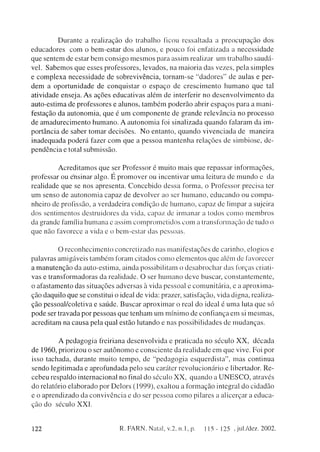 D u r a n t e a realização do trabalho ficou ressaltada a p r e o c u p a ç ã o dos
e d u c a d o r e s c o m o b e m - e s t a r dos alunos, e p o u c o foi enfatizada a n e c e s s i d a d e
que sentem de estar b e m c o n s i g o m e s m o s para assim realizar um trabalho saudá-
vel. S a b e m o s q u e esses professores, l e v a d o s , na m a i o r i a das vezes, pela simples
e c o m p l e x a n e c e s s i d a d e de s o b r e v i v ê n c i a , t o r n a m - s e " d a d o r e s " de aulas e per-
d e m a o p o r t u n i d a d e de c o n q u i s t a r o e s p a ç o de c r e s c i m e n t o h u m a n o q u e tal
atividade enseja. A s ações e d u c a t i v a s além de interferir no d e s e n v o l v i m e n t o da
auto-estima de professores e alunos, t a m b é m p o d e r ã o abrir e s p a ç o s para a m a n i -
festação da a u t o n o m i a , q u e é u m c o m p o n e n t e de g r a n d e r e l e v â n c i a no p r o c e s s o
de a m a d u r e c i m e n t o h u m a n o . A a u t o n o m i a foi sinalizada q u a n d o falaram da im-
portância de saber t o m a r d e c i s õ e s . N o entanto, q u a n d o v i v e n c i a d a de m a n e i r a
i n a d e q u a d a p o d e r á fazer c o m q u e a p e s s o a m a n t e n h a relações de s i m b i o s e , de-
p e n d ê n c i a e total s u b m i s s ã o .


         A c r e d i t a m o s q u e ser Professor é m u i t o m a i s q u e r e p a s s a r informações,
professar ou e'nsinar algo. É p r o m o v e r ou incentivar u m a leitura de m u n d o e da
realidade q u e se nos apresenta. C o n c e b i d o dessa forma, o Professor precisa ter
um senso de a u t o n o m i a c a p a z de d e v o l v e r ao ser h u m a n o , e d u c a n d o ou c o m p a -
nheiro de profissão, a verdadeira c o n d i ç ã o de h u m a n o , c a p a z de limpar a sujeira
dos sentimentos destruidores da vida, c a p a z de i r m a n a r a todos c o m o m e m b r o s
da grande família h u m a n a e assim c o m p r o m e t i d o s c o m a transformação de tudo o
que não favorece a vida e o b e m - e s t a r das p e s s o a s .


              O r e c o n h e c i m e n t o c o n c r e t i z a d o nas m a n i f e s t a ç õ e s de carinho, elogios e
palavras amigáveis t a m b é m foram citados c o m o e l e m e n t o s q u e além de favorecer
a m a n u t e n ç ã o da auto-estima, ainda possibilitam o d e s a b r o c h a r das forças criati-
vas e transformadoras da realidade. O ser h u m a n o d e v e buscar, c o n s t a n t e m e n t e ,
o afastamento das situações adversas à vida pessoal e c o m u n i t á r i a , e a a p r o x i m a -
ção daquilo q u e se constitui o ideal de vida: prazer, satisfação, vida digna, realiza-
ção pessoal/coletiva e saúde. B u s c a r a p r o x i m a r o real d o ideal é u m a luta q u e só
p o d e ser travada p o r pessoas q u e t e n h a m um m í n i m o de confiança e m si m e s m a s ,
acreditam na c a u s a pela qual estão lutando e nas p o s s i b i l i d a d e s de m u d a n ç a s .


             A p e d a g o g i a freiriana d e s e n v o l v i d a e p r a t i c a d a no s é c u l o X X , d é c a d a
de 1960, priorizou o ser a u t ô n o m o e c o n s c i e n t e da r e a l i d a d e e m q u e vive. Foi por
isso tachada, durante m u i t o t e m p o , de " p e d a g o g i a e s q u e r d i s t a " , m a s continua
sendo legitimada e aprofundada pelo seu caráter r e v o l u c i o n á r i o e libertador. R e -
cebeu respaldo internacional n o final d o século X X , q u a n d o a U N E S C O , através
d o relatório e l a b o r a d o por D e l o r s (1999), exaltou a f o r m a ç ã o integral d o cidadão
e o a p r e n d i z a d o da c o n v i v ê n c i a e d o ser p e s s o a c o m o pilares a alicerçar a educa-
ção d o século X X I .



122                                         R. FARN, Natal, v.2, n. 1, p.              1 15 - 125 , jul./dez. 2002.
 