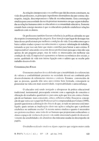 A s relações interpessoais e os conflitos q u e d a í d e c o r r e m constituem, na
visão d o s professores, os principais ingredientes destruidores da auto-estima: des-
respeito, traição, d e s c o m p r o m i s s o e falta de r e c o n h e c i m e n t o . E s t a c o n s t a t a ç ã o
sinaliza para a n e c e s s i d a d e d a escola priorizar m o m e n t o s e m q u e sejam trabalha-
das as r e l a ç õ e s h u m a n a s entre os educadores e a c o m u n i d a d e educativa. S o m e n t e
e s t a n d o b e m c o n s i g o m e s m o s é que os e d u c a d o r e s p o d e r ã o estabelecer relações
s a u d á v e i s c o m os a l u n o s .


                Os professores t a m b é m fizeram referência às políticas a d o t a d a s n o q u e
diz respeito à r e m u n e r a ç ã o da categoria. Esse item j á o c u p a lugar de d e s t a q u e nas
lutas desses profissionais por m e l h o r e s c o n d i ç õ e s de vida. E r e c o n h e c e m o s q u e o
b a i x o salário traduz o p o u c o r e c o n h e c i m e n t o e a p o u c a valorização d o trabalho,
t o r n a n d o - s e p o r isso u m fator que muito contribui para baixar a auto-estima. É
i m p r e s c i n d í v e l u m a u n i ã o crescente desses profissionais para q u e a luta não seja
apenas de u m p e q u e n o g r u p o , m a s de todos os interessados e m m e l h o r a r sua
c o n d i ç ã o de vida. E i m p o s s í v e l s e p a r a r m o s os fatores e c o n ô m i c o s d o s sociais, e
assim, q u a l i d a d e de v i d a tem íntima ligação c o m o salário q u e se r e c e b e pelo
trabalho d e s e n v o l v i d o .


CONSIDERAÇÕES F I N A I S


                 O m o m e n t o atual nos leva a defender que a instabilidade dos referenciais
de valores e confiabilidade presentes na s o c i e d a d e d e v e r á ser c o m b a t i d a pelo
d e s e n v o l v i m e n t o de referenciais internos e estáveis. E s t a m o s c o n v e n c i d o s de
q u e as p e s s o a s , q u a n d o têm u m a a u t o - e s t i m a b e m f o r m a d a , c o n s e g u e m se
p o s i c i o n a r na vida c o m m a i s assertividade, r e s p o n s a b i l i d a d e e autoconfiança.


                 O e d u c a d o r está s e n d o instigado a ultrapassar da prática e d u c a c i o n a l
tradicional, instrumental, p r e o c u p a d a s o m e n t e c o m a aquisição de c o n c e i t o s e
o b t e n ç ã o de resultados quantitativos para u m a ação q u e leve e m conta a forma-
ção do ser h u m a n o m a i s consciente, crítico, reflexivo e feliz. E s s a n o v a c o n c e p -
ção d o q u e v e m a ser o papel do Professor j á foi c o m p r e e n d i d a por C e l a n o (1999),
q u a n d o q u e s t i o n o u a afirmação dos físicos de q u e , se tudo no universo está inter-
ligado, quais seriam as i m p l i c a ç õ e s disto nas ações e relações q u e o professor
e s t a b e l e c e no a m b i e n t e escolar? A m e s m a autora sinaliza o q u a n t o é necessário
aos gestores escolares u m a visão de ser h u m a n o q u e p r o p o r c i o n e a e d u c a d o r e s e
alunos e s p a ç o s de vivência do prazer e da s a ú d e e m o c i o n a l a partir d o d e s e n v o l -
v i m e n t o da sensibilidade e do a b a n d o n o das m á s c a r a s usadas no d e s e m p e n h o de
papéis.


              O trabalho realizado sinalizou alguns aspectos q u e exigem m a i o r cuida


R. FARN, Natal, v.2. n.l. p                115   125    iul./dez. 2002.                                         123
 