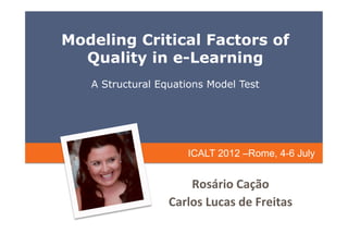 Modeling Critical Factors of
  Quality in e-Learning
   A Structural Equations Model Test




                       ICALT 2012 –Rome, 4-6 July


                      Rosário	
  Cação	
  
                  Carlos	
  Lucas	
  de	
  Freitas	
  
 