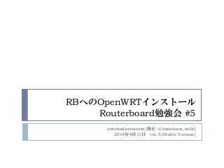 RBへのOpenWRTインストール
Routerboard勉強会 #5
@wakadannacom [校正: @hanakara_milk]
2014年8月11日 ver.5 [Stable Version]
 