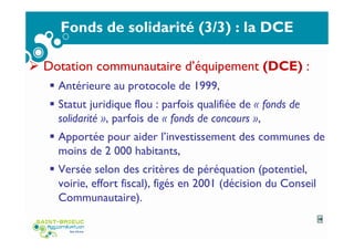 Fonds de solidarité (3/3) : la DCE
Dotation communautaire d’équipement (DCE) :
Antérieure au protocole de 1999,
Statut juridique flou : parfois qualifiée de « fonds de
solidarité », parfois de « fonds de concours »,
Apportée pour aider l’investissement des communes de
moins de 2 000 habitants,
Versée selon des critères de péréquation (potentiel,
voirie, effort fiscal), figés en 2001 (décision du Conseil
Communautaire).
10
 