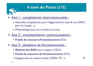 6 axes du Pacte (1/2)
Axe 1 : compétences intercommunales :
Nouvelles compétences pour l’Agglomération (eau & asst, SGPU,
gens du voyage…),
Méthodologie pour les transferts suivants.
Axe 2 : investissements communautaires :
Fonds de concours d’investissement (FCI).
Axe 3 : dotations de fonctionnement :
Refonte des DAC pour intégrer la DCC,
Fonds de concours de fonctionnement (FCF),
Engagements en matière fiscale (TEOM, TP…) 21
 