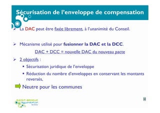 Sécurisation de l’enveloppe de compensation
La DAC peut être fixée librement, à l’unanimité du Conseil.
Mécanisme utilisé pour fusionner la DAC et la DCC.
DAC + DCC = nouvelle DAC du nouveau pacte
2 objectifs :
Sécurisation juridique de l’enveloppe
Réduction du nombre d’enveloppes en conservant les montants
reversés,
Neutre pour les communes
23
 