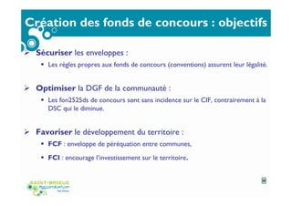 Création des fonds de concours : objectifs
Sécuriser les enveloppes :
Les règles propres aux fonds de concours (conventions) assurent leur légalité.
Optimiser la DGF de la communauté :
Les fon2525ds de concours sont sans incidence sur le CIF, contrairement à la
DSC qui le diminue.
Favoriser le développement du territoire :
FCF : enveloppe de péréquation entre communes,
FCI : encourage l’investissement sur le territoire.
25
 