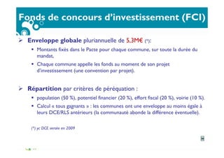 Fonds de concours d’investissement (FCI)
Enveloppe globale pluriannuelle de 5,3M€ (*):
Montants fixés dans le Pacte pour chaque commune, sur toute la durée du
mandat,
Chaque commune appelle les fonds au moment de son projet
d’investissement (une convention par projet).
Répartition par critères de péréquation :
population (50 %), potentiel financier (20 %), effort fiscal (20 %), voirie (10 %).
Calcul « tous gagnants » : les communes ont une enveloppe au moins égale à
leurs DCE/RLS antérieurs (la communauté abonde la différence éventuelle).
(*) yc DCE versée en 2009
26
 