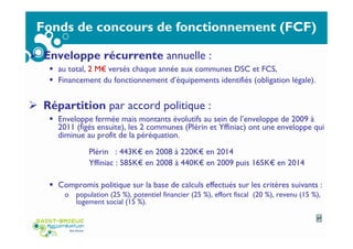 Fonds de concours de fonctionnement (FCF)
Enveloppe récurrente annuelle :
au total, 2 M€ versés chaque année aux communes DSC et FCS,
Financement du fonctionnement d’équipements identifiés (obligation légale).
Répartition par accord politique :
Enveloppe fermée mais montants évolutifs au sein de l’enveloppe de 2009 à
2011 (figés ensuite), les 2 communes (Plérin et Yffiniac) ont une enveloppe qui
diminue au profit de la péréquation.
Plérin : 443K€ en 2008 à 220K€ en 2014
Yffiniac : 585K€ en 2008 à 440K€ en 2009 puis 165K€ en 2014
Compromis politique sur la base de calculs effectués sur les critères suivants :
o population (25 %), potentiel financier (25 %), effort fiscal (20 %), revenu (15 %),
logement social (15 %).
27
 