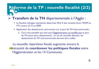 Réforme de la TP : nouvelle fiscalité (2/2)
Transfert de la TH départementale à l’Agglo :
La fiscalité ménages représente désormais 49,6 % des recettes (hors TEOM et
VT) contre 3,5 % en 2009.
Application des abattements communaux sur la part de TH intercommunale :
o Ceci n’est possible que tant que l’Agglomération ne modifie pas sa part
de TH (taux et/ou abattements) : en cas de nouvelle décision, les
abattements de TH intercommunale devront être unifiés.
La nouvelle répartition fiscale augmente encore la
nécessité de coordonner les politiques fiscales entre
l’Agglomération et les 14 Communes.
33
 