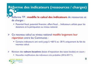 Réforme des indicateurs (ressources / charges)
Réforme TP : modifie le calcul des indicateurs de ressources et
de charges :
Potentiel fiscal, potentiel financier, effort fiscal… Indicateurs utilisés pour les
dotations et la péréquation au niveau national.
Ce nouveau calcul au niveau national modifie largement leur
répartition entre les Communes :
Certains indicateurs ont varié jusqu’à +60 % ou -30 % uniquement du fait du
nouveau calcul.
Révision des valeurs locatives (bases d’imposition des taxes locales) en cours :
Nouvelles modifications des indicateurs très probables (2016-2017 ?).
34
 