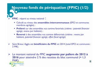 Nouveau fonds de péréquation (FPIC) (1/2)
FPIC : réparti au niveau national :
Calculé au niveau des ensembles intercommunaux (EPCI et communes
membres agrégés) ;
Prélevé sur des ensembles vus comme favorisés (critères : potentiel financier
agrégé, revenu par habitant) ;
Reversé à des ensembles vus comme défavorisés (critères : revenu par
habitant, potentiel financier agrégé, effort fiscal agrégé)
Saint Brieuc Agglo est bénéficiaire du FPIC en 2014 (total EPCI et communes :
2 M€).
Le montant national du FPIC augmente par paliers de 2012 à
2016 pour atteindre 2 % des recettes du bloc communal (≈ 1,3
Md€). 35
 