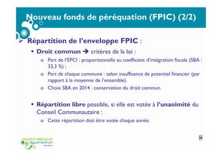 Nouveau fonds de péréquation (FPIC) (2/2)
Répartition de l’enveloppe FPIC :
Droit commun critères de la loi :
o Part de l’EPCI : proportionnelle au coefficient d’intégration fiscale (SBA :
33,3 %) ;
o Part de chaque commune : selon insuffisance de potentiel financier (par
rapport à la moyenne de l’ensemble).
o Choix SBA en 2014 : conservation du droit commun.
Répartition libre possible, si elle est votée à l’unanimité du
Conseil Communautaire :
o Cette répartition doit être votée chaque année.
36
 