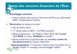 Baisse des concours financiers de l’État
Enveloppe normée :
Inclut la plupart des concours financiers de l’Etat aux collectivités
(DGF, compensations fiscales).
Diminution sur plusieurs années :
Gel de 2010 à 2013,
1ère baisse subie en 2014 : -1,5 Md€ (national),
Baisse programmée : -3,7 Mds€ en 2015, 2016, 2017 (total :
12,5 Mds€ en niveau, 28 Mds€ en cumulé),
Baisse censée être proportionnelle aux recettes réelles de
fonctionnement de chaque collectivité.
Taux de ponction => minimiser l’impact éviter les double flux et
double compte => stratégie communes/agglo à définir 37
 