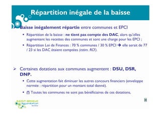 Répartition inégale de la baisse
Baisse inégalement répartie entre communes et EPCI
Répartition de la baisse : ne tient pas compte des DAC, alors qu’elles
augmentent les recettes des communes et sont une charge pour les EPCI ;
Répartition Loi de Finances : 70 % communes / 30 % EPCI elle serait de 77
/ 23 si les DAC étaient comptées (estim. RCF).
Certaines dotations aux communes augmentent : DSU, DSR,
DNP.
Cette augmentation fait diminuer les autres concours financiers (enveloppe
normée : répartition pour un montant total donné).
/! Toutes les communes ne sont pas bénéficiaires de ces dotations.
38
 