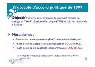 Protocole d’accord politique de 1999
Objectif : assurer aux communes la neutralité parfaite du
passage en Taxe Professionnelle Unique (TPU) lors de la création de
la CABRI.
Mécanismes :
Attribution de compensation (DAC - mécanisme classique),
Fonds destinés à compléter la compensation : DCC et FCS,
Fonds destinés à la solidaritsolidaritéé intercommunaleintercommunale : DSC et DCE.
o Fonds de concours spécifique voirie (RLS) : prévu en dehors du
protocole. 5
 