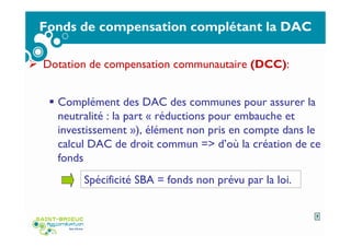 Fonds de compensation complétant la DAC
Dotation de compensation communautaire (DCC):
Complément des DAC des communes pour assurer la
neutralité : la part « réductions pour embauche et
investissement »), élément non pris en compte dans le
calcul DAC de droit commun => d’où la création de ce
fonds
Spécificité SBA = fonds non prévu par la loi.
7
 