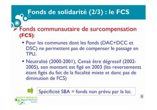 Fonds de solidarité (2/3) : le FCS
Fonds communautaire de surcompensation
(FCS):
Pour les communes dont les fonds (DAC+DCC et
DSC) ne permettent pas de compenser le passage en
TPU.
Neutralité (2000-2001), Censé être dégressif (2002-
2005), son montant est figé en 2003 (les reversements
étant figés du fait de la fiscalité mixte et donc pas de
diminution de FCS)
Spécificité SBA = fonds non prévu par la loi.
9
 