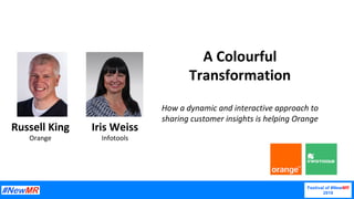 A	Colourful	
Transformation	
	
How	a	dynamic	and	interactive	approach	to	
sharing	customer	insights	is	helping	Orange	
Russell	King	
Orange	
Iris	Weiss	
Infotools	
Festival of #NewMR
2019	
 