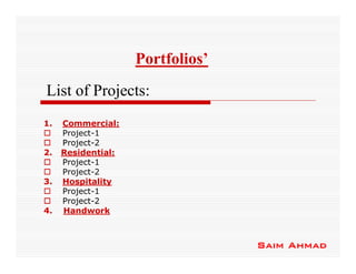 Portfolios’
List of Projects:
1.   Commercial:
     Project-1
     Project-2
2.   Residential:
     Project-1
     Project-2
3.   Hospitality
     Project-1
     Project-2
4.   Handwork



                                  Saim Ahmad
 