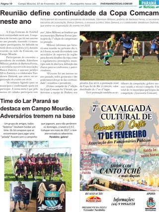 Página 10 Campo Mourão, 07 de Fevereiro de 2019 Acompanhe nosso site: PARANANOTICIAS.COM.BR PARANÁ
Notícias
Reunião define continuidade da Copa Comcam
neste ano
A Copa Comcam de Futebol
terá continuidade neste ano. A sequ-
ência do torneio, que foi um sucesso
no ano passado, reunindo 14 muni-
cípios participantes, foi definida na
tarde desta sexta-feira (25), durante
reunião na sede da Comcam, em
Campo Mourão.
Participaram do encontro o
presidente da entidade, Edenilson
Miliossi, prefeito de Barbosa Ferraz,
a secretária executiva da associação,
Bianca Zamora, o assessor jurídico
Silvio Zamora, e o colaborador Van-
derson Dubinsk, que esteve na or-
ganização do evento em 2018.
“Já estamos ligando para os
municípios e confirmando quem irá
participar. A nossa meta é que pelo
menos 20 cidades participem este
Participaram do encontro o presidente da entidade, Edenilson Miliossi, prefeito de Barbosa Ferraz, a secretária
executiva da associação, Bianca Zamora, o assessor jurídico Silvio Zamora, e o colaborador Vanderson Dubinsk,
que esteve na organização do evento em 2018
ano”, falou Miliossi, ao lembrar que
seu município (Barbosa Ferraz) par-
ticipou da 1ª edição do campeonato
no passado.
Miliossi informou que have-
rá uma reunião no próximo dia 8,
às 9 horas, na sede da entidade com
secretários de esportes da região
para discutir detalhes da copa, como
o regulamento, premiações, muni-
cípio sede de abertura, definição das
chaves para os confrontos, e patro-
cinadores.
“O evento foi um sucesso no
ano passado, todos gostaram e não
poderíamos deixar de dar continui-
dade”, ressaltou o presidente.
O time campeão da 1ª edição
da Copa Comcam foi Ubiratã, que
derrotou a equipe de Peabiru nos
pênaltis. Em 2018, a premiação total
da Copa foi de R$ 21.000,00, valor
distribuído do 1º ao 4º lugar.
Teve premiação também ao ar-
tilheiro da competição, goleiro me-
nos vazado, e técnico campeão. Um
total de 14 municípios participou da
competição. (Assessoria Comcam)
Time do Lar Paraná se
destaca em Campo Mourão.
Adversários tremem na base
Um grupo de amigos, todos
“boleiros” resolvem fundar um
time. Os 16 corajosos que se
encontravam para jogar uma
“pelada” ficaram sem o campinho
que jogavam, para não perderem
os domingos, criaram o C.F.C
Cohapar em maio de 2017, e tem
aterrorizado os adverários.
Parabéns galera!
 