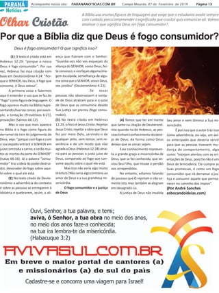 Notícias
Acompanhe nosso site: PARANANOTICIAS.COM.BR Campo Mourão, 07 de Fevereiro de 2019 Página 13PARANÁ
Por que a Bíblia diz que Deus é fogo consumidor?
OlharOlharOlharOlharOlhar CristãoCristãoCristãoCristãoCristão
A Bíblia usa muitas figuras de linguagem que exige que o estudante avalie sempre
comcuidadoparacompreenderosignificadoqueoautorquiscomunicarali.Vamos
analisar o que significa Deus ser fogo consumidor?
Deus é fogo consumidor! O que significa isso?
(1) O texto é citado está em
Hebreus 12:29: “porque o nosso
Deus é fogo consumidor”. Por sua
vez, Hebreus faz essa citação com
base em Deuteronômio 4:24: “Por-
que o SENHOR, teu Deus, é fogo que
consome, é Deus zeloso”.
A primeira coisa a fazermos
aqui é entender o uso que se faz do
“fogo” como figura de linguagem. O
fogo aparece muito na Bíblia repre-
sentando diversas coisas, por exem-
plo, a tentação (Provérbios 6:27),
provações (Salmos 66:12).
Mas o uso que mais aparece
na Bíblia é o fogo como figura do
derramar da ira e do julgamento de
Deus, veja: “porque com fogo e com
a sua espada entrará o SENHOR em
juízo com toda a carne; e serão mui-
tos os mortos da parte do SENHOR”
(Isaías 66:16). Já a palavra “consu-
midor” traz a ideia do poder destrui-
dor, devorador do fogo sobre aqui-
lo sobre o qual ele está.
(2) No texto citado de Deute-
ronômio a advertência do contexto
é sobre as pessoas se entregarem à
idolatria e quebrarem, assim, a ali-
ança que fizeram com o Senhor:
“Guardai-vos não vos esqueçais da
aliança do SENHOR, vosso Deus, fei-
taconvosco,evosfaçaisalgumaima-
gem esculpida, semelhança de algu-
ma coisa que o SENHOR, vosso Deus,
vos proibiu” (Deuteronômio 4:23).
Se essas
pessoas não observassem a vonta-
de de Deus atraíram para si o juízo
de Deus que as consumiria devido
Sua justiça ser precisa (fogo consu-
midor).
(3) No texto citado em Hebreus
12:29, o foco é Jesus Cristo. Rejeitar
Jesus Cristo, rejeitar a obra que Deus
fez por meio Dele, servindo-o de
qualquer jeito, sem temor, sem re-
verência e de um modo que não
agrada a Deus (Hebreus 12:28) atrai-
ria para as pessoas o justo juízo de
Deus, comparado ao fogo que con-
some aquilo sobre o qual ele está.
Mas isso não seria algo muito
drástico? Não seria algo contrário ao
amor de Deus e a sua grandiosa mi-
sericórdia.
O fogo consumidor e a justiça
de Deus
(4) Temos que ter em mente
que tanto na citação de Deuteronô-
mio quando na de Hebreus, as pes-
soas tinham conhecimento do dese-
jo de Deus, da forma como Deus
deseja que as coisas sejam.
Esse conhecimento represen-
ta a grande graça e misericórdia de
Deus, que se fez conhecido, que en-
viou Seu Filho, que trouxe o perdão
aos arrependidos.
No entanto, estamos falando
de pessoas que O rejeitam e não so-
mente isto, mas também se alegram
em desagradá-Lo.
A justiça de Deus não invalida
Seu amor e nem diminui a Sua mi-
sericórdia.
É por isso que o autor traz isso
como advertência, ou seja, um avi-
so antecipado que deveria servir
para que as pessoas tivessem mu-
dança de comportamento, algo
como: “estejam atentos com as ori-
entações de Deus, pois Ele não é um
Deus de brincadeira, Ele cumpre as
Suas promessas, é como um fogo
consumidor que irá derramar a jus-
tiça e consumir aquele que perma-
necer no caminho dos ímpios”.
(Por André Sanches
esbocandoideias.com)
 