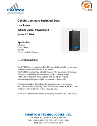 PHANTOM TECHNOLOGIES LTD.
68 AMAL ST., PETAH-TIKVA, ISRAEL
TEL. +972-3-9215720 FAX. +972-3-9215434
Web-Site: www.phantom.co.il
Cellular Jammers Technical Data
Low Power
500mW Output Power/Band
Model CCJ100
Applications
Libraries
Court rooms
Offices
Concert halls & Theaters
General Description
The CCJ100 has been designed for blocking GSM cellular network and
all kinds of cellular standards in the world.
The CCJ100 is using state-of-art technology for maximum performance.
The unit controlled by Microprocessor for PLL programming.
The CCJ100 transmits noise signal which cut-off all cellular
communication between mobile phones and cellular cells.
The jamming radius depends on the strength signal in given area.
All cellular mobile in vicinity of CCJ100 will be totally BLOCKED and
will not be able to receive or dial outgoing calls.
When CCJ100 effect the mobile the display will show "NO SERVICE".
 