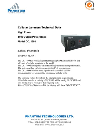 PHANTOM TECHNOLOGIES LTD.
68 AMAL ST., PETAH-TIKVA, ISRAEL
TEL. +972-3-9215720 FAX. +972-3-9215434
Web-Site: www.phantom.co.il
Cellular Jammers Technical Data
High Power
50W Output Power/Band
Model CCJ1690
General Description
19" RACK MOUNT
The CCJ1690 has been designed for blocking GSM cellular network and
all kinds of cellular standards in the world.
The CCJ1690 is using state-of-art technology for maximum performance.
The unit controlled by Microprocessor for PLL programming.
The CCJ1690 transmits noise signal which cut-off all cellular
communication between mobile phones and cellular cells.
The jamming radius depends on the strength signal in given area.
All cellular mobile in vicinity of CCJ1690 will be totally BLOCKED and
will not be able to receive or dial outgoing calls.
When CCJ1690 effect the mobile the display will show "NO SERVICE".
 