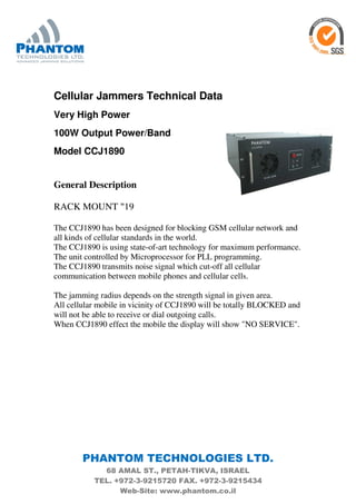 PHANTOM TECHNOLOGIES LTD.
68 AMAL ST., PETAH-TIKVA, ISRAEL
TEL. +972-3-9215720 FAX. +972-3-9215434
Web-Site: www.phantom.co.il
Cellular Jammers Technical Data
Very High Power
100W Output Power/Band
Model CCJ1890
General Description
19"RACK MOUNT
The CCJ1890 has been designed for blocking GSM cellular network and
all kinds of cellular standards in the world.
The CCJ1890 is using state-of-art technology for maximum performance.
The unit controlled by Microprocessor for PLL programming.
The CCJ1890 transmits noise signal which cut-off all cellular
communication between mobile phones and cellular cells.
The jamming radius depends on the strength signal in given area.
All cellular mobile in vicinity of CCJ1890 will be totally BLOCKED and
will not be able to receive or dial outgoing calls.
When CCJ1890 effect the mobile the display will show "NO SERVICE".
 