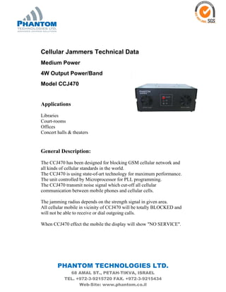PHANTOM TECHNOLOGIES LTD.
68 AMAL ST., PETAH-TIKVA, ISRAEL
TEL. +972-3-9215720 FAX. +972-3-9215434
Web-Site: www.phantom.co.il
Cellular Jammers Technical Data
Medium Power
4W Output Power/Band
Model CCJ470
Applications
Libraries
Court-rooms
Offices
Concert halls & theaters
General Description:
The CCJ470 has been designed for blocking GSM cellular network and
all kinds of cellular standards in the world.
The CCJ470 is using state-of-art technology for maximum performance.
The unit controlled by Microprocessor for PLL programming.
The CCJ470 transmit noise signal which cut-off all cellular
communication between mobile phones and cellular cells.
The jamming radius depends on the strength signal in given area.
All cellular mobile in vicinity of CCJ470 will be totally BLOCKED and
will not be able to receive or dial outgoing calls.
When CCJ470 effect the mobile the display will show "NO SERVICE".
 