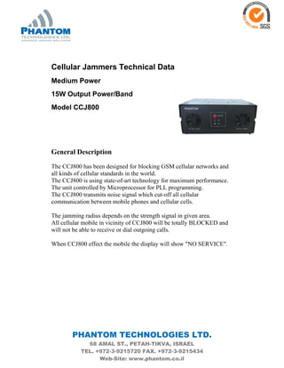 PHANTOM TECHNOLOGIES LTD.
68 AMAL ST., PETAH-TIKVA, ISRAEL
TEL. +972-3-9215720 FAX. +972-3-9215434
Web-Site: www.phantom.co.il
Cellular Jammers Technical Data
Medium Power
15W Output Power/Band
Model CCJ800
General Description
The CCJ800 has been designed for blocking GSM cellular networks and
all kinds of cellular standards in the world.
The CCJ800 is using state-of-art technology for maximum performance.
The unit controlled by Microprocessor for PLL programming.
The CCJ800 transmits noise signal which cut-off all cellular
communication between mobile phones and cellular cells.
The jamming radius depends on the strength signal in given area.
All cellular mobile in vicinity of CCJ800 will be totally BLOCKED and
will not be able to receive or dial outgoing calls.
When CCJ800 effect the mobile the display will show "NO SERVICE".
 