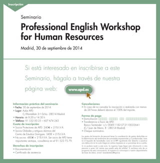 w 
Inscripción 
Seminario 
Professional English Workshop 
for Human Resources 
Madrid, 30 de septiembre de 2014 
Si está interesado en inscribirse a este 
Seminario, hágalo a través de nuestra 
página web: 
www.apd.es 
Información práctica del seminario 
• Fecha: 30 de septiembre de 2014 
• Lugar: Aulas APD. 
C/Montalbán 3-1 Dcha.- 28014 Madrid 
• Horario: de 9:20 a 14:30 h. 
• Teléfono: 91 532 00 25 – 607 674 243 
Cuota de inscripción 
• Socios Protectores de APD: 240e + 21% I.V.A. 
• Socios Globales y antiguos alumnos del 
Centro de Estudios Garrigues: 340€ + 21% I.V.A. 
• No socios: 480e + 21% I.V.A. Ser socio de APD tiene 
importantes ventajas, consúltenos en el 91 522 75 79. 
Derechos de inscripción 
• Documentación 
• Certificado de asistencia 
Cancelaciones 
• En caso de no cancelar la inscripción o realizarla con menos 
de 24 horas deberá abonar el 100% del importe. 
Forma de pago 
• Domiciliación 
• Transferencia a favor de APD: 
Banco Santander: c/c 0049-1182-37-2110033641 
(C/ Juan de Mena, 8 - 28014 Madrid). 
• Cheque nominativo. 
Los gastos de formación de personal tienen la consideración de gastos deducibles en 
la determinación del rendimiento de actividades empresariales y/o profesionales, tanto 
en el Impuesto de Sociedades como en el IRPF. Igualmente dan derecho a practicar 
una deducción en la cuota íntegra en ambos impuestos en un porcentaje de su cuantía. 
Si no pudiera asistir a este acto, le rogamos haga llegar esta información a otra 
persona a quien Ud. estime que pueda serle de utilidad. Si recibiera más de un 
programa de esta convocatoria, le rogamos lo comunique a nuestro departamento 
de base de datos, e-mail: basededatos@apd.es 
