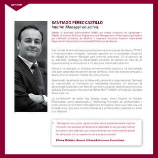 ponente 
Santiago Pérez-Castillo 
Interim Manager en activo. 
Máster in Business Administration (MBA) por Anglia University de Cambridge • 
Máster of Science (MSc) en Engineering and Management of Manufacturing Systems 
por Cranfield University de Bedford • Ingeniero Industrial Superior especialidad 
Organización Industrial por Universidad Politécnica de Valencia. 
Tras más de 18 años de trayectoria empresarial en empresas familiares, PYMES 
y multinacionales europeas, Santiago gestiona en la actualidad proyectos 
en calidad de Interim Manager para distintas empresas. En el ejercicio de 
su actividad, Santiago ha desarrollado procesos de cambio en más de 25 
organizaciones pertenecientes a 15 sectores industriales distintos. 
Siempre ha aplicado un enfoque eminentemente práctico y ha demostrado 
una gran capacidad de gestión de los cambios. Autor de diversos artículos y 
apariciones en diversos medios de comunicación. 
Apasionado igualmente por el desarrollo personal y organizacional, Santiago 
ha intensificado su formación en habilidades directivas, en técnicas de 
Aprendizaje Acelerado y en Marketing y Comunicación obteniendo entre otros 
títulos la Certificación internacional TRAIN THE TRAINER, emitida por Success 
Resources Ltd. 
La combinación de estas tres facetas suyas, como Experto en Gestión 
Empresarial, como apasionado y reconocido Formador de profesionales y 
como pionero en el Interim Management en España, hacen que ésta sea una 
jornada única, que para muchas empresas y profesionales supondrá un antes 
y un después 
“Santiago en sus cursos, capta el interés de los asistentes desde el primer 
momento, con acciones perfectamente diseñadas en las que sabe reforzar 
los puntos clave. Además, sus cursos combinan sus conocimientos acerca 
del tema junto con su experiencia en la empresa privada”. 
Liliana Gilabert, Avanza UrbanaSoluciones Formativas. 
 
