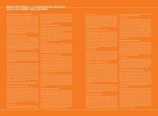 breve Histórico – 12 artistas da coleção
     João sattaMini/ Mac-niterói
     artur barrio (cidade do porto, portugal, 1945.)                                 de autônoma e diferente do significado original de cada um deles. (...) As      Comentários Críticos                                                             portanto um dos pioneiros nessa linha de experiências junto com Joseph
     Artur Alípio Barrio de Sousa Lopes (Porto, Portugal 1945). Começa a pintar      esculturas de Ivens Machado são construções, tal como casas, edifícios,         “O Grande Desfile, montado em 1984 no Museu de Arte Moderna do Rio de            Kosuth e o grupo britânico da Art  Language.
     em 1965. Em 1967, freqüenta a Escola Nacional de Belas Artes. Deixa de          pontes, mas são arquiteturas sem projeto. (...) Tal repertório construtivo      Janeiro, consistia no enfileiramento portentoso de algumas centenas de           Comentários Críticos
     lado as técnicas tradicionais da pintura para trabalhar com matérias pere-      poderia anunciar os termos de uma certa modernidade, e efetivamente o           objetos –feitos para a veneração ou o entretenimento – retirados do extenso      Sobre um trabalho da década de 60, Paulo Sergio Duarte comenta “A pin-
     cíveis, como lixo, papel higiênico, detritos humanos e carne putrefata. Em      faz, mas as formas que resultam desse antidesenho parecem contrariar de         repertório simbólico que habita o imaginário popular do país. / No MAC-          tura é de uma rudeza e simplicidade agressivas. É um constructo de ima-
     1969, realiza trabalho com Ivald Granato e Luís Pires para a pré-Bienal de      propósito qualquer idéia de norma, controle ou disciplina.” Reynaldo            Niterói em 2003 – Nelson Leirner pela primeira vez agrupou as imagens em         gens complexo onde o encontro é arbitrário, como nos sonhos ou em as-
     Paris, exposição que deveria acontecer no MAM-RJ. Exibe no Salão da             Roels Jr e Milton Machado                                                       dois conjuntos espacialmente separados, ainda que, postos um defronte do         sociações de idéias. Mas não há sono nem divã, há um movimento contrá-
     Bússola as Trouxas Ensangüentadas (T. E.) – em que o público era convi-                                                                                         outro, pareçam se equivaler no poderio simbólico. Síntese das vontades           rio, querendo despertar o olhar e afirmar a necessidade de reinventar o
                                                                                     Jorge barrão (rio de Janeiro, 1959)
     dado a interferir -, e depois as coloca sobre a base reservada a uma escul-                                                                                     difusas dos agrupamentos, as imagens feridas são Objetos de Desejo ima-          significado. Talvez por isso, a pintura não se acha suficiente, se desdobra
     tura consagrada nos jardins do MAM/ Rj. A maioria de seus trabalhos             Desenhista e artista multimídia, representante da Geração 80, Jorge Bar-        ginários, (...)” Moacir dos Anjos                                                em volume, em escultura estranha, sem a rigidez tradicional da estatuária,
     consiste de “situações”, como ele as chama. Tratam-se de intervenções           rão participou do grupo 6 Mãos com Ricardo Basbaum e Alexandre Dacos-
                                                                                                                                                                                                                                                      as formas coloridas acolchoadas se prolongam do quadro em nossa dire-
     diretas no espaço urbano. Participou em várias edições da Bienal Interna-       ta, entre 1983 e 1991, desenvolvendo várias atividades: vídeo, pinturas ao      rubens Gerchman (rio de Janeiro, 1942)
                                                                                                                                                                                                                                                      ção, como se, por causa do nosso temor ou indiferença, nos procurasse
     cional de São Paulo. Participa da exposição coletiva – Diálogo, Antagonis-      vivo, musicais, performances e execução de objetos.                             Estudou desenho no Liceu de Artes e Ofícios, no Rio de Janeiro, em 1957.         para revelar um segredo...Aquele que tenta se aproximar de um trabalho
     mo e Replicação no MAC-Niterói em 2002.                                         Em 1995, surge o grupo hipermidiático – Chelpa Ferro, do qual faz parte.        Entre 1960 e 1961, freqüentou a Escola Nacional de Belas Artes e cursa xi-       de Antônio Dias, desse período, pelos filtros da Pop Art americana ou da
                                                                                     Onde seus participantes atuam misturando música eletrônica, vídeos,             logravura com Adir Botelho. Em 1967, com o prêmio viagem ao estrangeiro          Nova Figuração européia, se desorienta. Seu trabalho demonstra, com
     cildo Meireles (rio de Janeiro, 1948)                                           esculturas e instalações multimídia, com gravações em CD. Em 2002 Bar-          do Salão Nacional de Arte Moderna, viaja para os Estados Unidos. Entre           força, que o território simbólico explorado pelos artistas no Brasil tem
     Cildo Meireles inicia estudos de arte em Brasília, com Felix Alejandro Barre-   rão participa da exposição – Diálogo, Antagonismo e Replicação no MAC-          1968 e 1972 reside em Nova York e torna-se membro-fundador do Museu              fronteiras próprias.”
     nechea, em 1963. Freqüenta por dois meses a Escola Nacional de Belas Ar-        Niterói. O grupo Chelpa Ferro criou em 2003 um trabalho, (uma mesa) para        Latino-Americano do Imaginário. Entre 1975 e 1979, dirige a Escola de Artes
     tes, no Rio de Janeiro, em 1967. Seu trabalho se caracteriza pela diversidade   o balé 4 por 4 da coreógrafa Deborah Colker.                                    Visuais do Parque Lage. Em meados da década de 70, é co-fundador e di-           ivan cardoso (rio de Janeiro, 1952)
     de técnicas e suportes empregados – pintura, desenho, escultura, ambiente,      Comentários Críticos                                                            retor da revista Malasartes. Em 1982, passa um ano em Berlim como artis-         É artista plástico, fotógrafo, cineasta, produtor e jornalista. Seus traba-
     happening, instalação, performance, fotografia, conjugando-os em múlti-         “Barrão faz com que objetos comuns (muitos deles conhecidos como                ta residente a convite do Deutsche Akademischer Austauschdienst Küns-            lhos têm como tema a apropriação de objetos banais retirados do cotidia-
     plas linguagens que discorrem sobre questões sociais e políticas Realiza a      eletrodomésticos) passem a ter uma nova ordem de funcionamento, dei-            tler Program. Em 2000 lança, em São Paulo, álbum com 32 litografias,             no. Ivan Cardoso é mais conhecido por sua obra como cineasta, especial-
     exposição Geografia do Brasil que é apresentada no Museu de Arte Moderna        xando de lado sua utilidade “familiar” (doméstica) e desempenhado tare-         primeiro volume da coleção Cahier d’Artiste, da Lithos Edições de Arte.          mente por seus longa-metragens O Segredo da Múmia, As Sete Vampiras
     Aloísio Magalhães, em Recife em 2001, no Museu de Arte Moderna da Bahia,        fas “exóticas” para as quais não tinham sido (exatamente) construídos.          Expõe no MAC-Niterói em 2001.                                                    e O Escorpião Escarlate. Nas últimas três décadas, fez curtas-metragens
     Salvador em 2002 e no Espaço Cultural Venâncio em Brasília em 2002.             Barrão é antes de tudo um artista Pop. A grande lição do Pop é gostar do        Comentários Críticos                                                             focalizando figuras como o sambista Moreira da Silva, o escritor Dyonélio
     Comentários Críticos                                                            mundo, das coisas do mundo. Barrão nos ensina a gostar ainda mais das           “O volume torrencial de imagens que criou em vinte anos de carreira é            Machado, o cineasta José Mojica Marins, o artista plástico Hélio Oiticica e
      “Os trabalhos de Cildo se inscrevem no quadro do experimentalismo da           coisas como telefone, televisão ou aspirador de pó. “ Hermano Vianna            sensacional. Algumas dessas imagens são definitivas e marcam época,              os poetas Torquarto Neto e Augusto de Campos. Muito ligado a Oiticica
     arte contemporânea brasileira. Este quadro tinha como referências as                                                                                            como A Bela Lindonéia, obra-síntese do tropicalismo, (...) estas imagens         (1937-1980), em 1979 fez HO e, em 2002, Cardoso criou Heliorama, um
                                                                                     nazareth pacheco ( são paulo, 1961)                                                                                                                              outro filme sobre o criador dos Parangolés.
     tendências construtivas vigentes nos anos 50 e as tentativas pop dos anos                                                                                       vão além do campo estético, têm uma dimensão sociológica, antropológi-
     60. Nos trabalhos de Cildo, encontramos um sistema que se poderia chamar        Nazareth Pacheco e Silva (São Paulo SP 1961) cursa artes plásticas na Uni-      ca, política, tocam fundo a alma do país. (...) Discute o transporte coletivo,   Palavra do Artista
     de visionário, coerente e rigoroso, aglutinador de experiência, que articula    versidade Mackenzie, São Paulo, de 1981 a 1983. Viaja para Paris e freqüen-     a habitação popular, o trabalho, o lazer, o consumismo e a publicidade, a        “Nas participações de Hélio Oiticica nos meus filmes, ele ficava meio perdi-
     desde gestos insignificantes do cotidiano às grandes estruturas sociais.”       ta, em 1987, o ateliê de escultura da École National Superieure des Beaux-      cultura de massa, (...) a violência policial. Frederico Morais                   do, desapercebido... Muitas imagens ficaram guardadas, inéditas”, explica
     Paulo Venâncio Filho                                                            Arts. Titula-se mestre em artes pela Escola de Comunicações e Artes da
                                                                                                                                                                                                                                                      Ivan. Sobre Heliorama, diz Ivan: “Cada vez mais eu acho esse meu trabalho
                                                                                     Universidade de São Paulo, ECA/USP, em 1999. No início dos anos 90, par-        Waltercio caldas (rio de Janeiro, 1946)
                                                                                                                                                                                                                                                      de documentarista muito importante. O cinema de fato é a melhor maneira
     farnese de andrade (araguari, Minas Gerais, 1926 – 1996)                        ticipa de workshops com Iole de Freitas, Carmela Gross, José Resende,           No início dos anos 70, através de sucessivas exposições, sendo duas no           das pessoas que não conheceram Glauber, Hélio e outros nomes importan-
     Nasceu em Araguari em 1926. Em Belo Horizonte entre 1945 e 1948, estudou        Amilcar de Castro, Nuno Ramos e Waltercio Caldas, e apresenta as primeiras      MAM-RJ (1973 e 1976) e uma no MASP (1975), Waltercio abriu um novo               tes. Daqui a 20, 30 anos esses vão ser filmes fundamentais para as pessoas
     desenho com Guignard. Nas décadas de 50 e 60, ilustrou livros, revistas e       peças tridimensionais: objetos filiformes manipuláveis de metal ou borra-       rumo para a arte conceitual no Brasil. Seus dispositivos críticos, cuja inte-    entenderem a época e o que foi o trabalho desses artistas”, conta.
     jornais. Entre 1959 e 1961, freqüentou o ateliê de gravura do MAM/RJ. Em        cha. Em 1993, começa a trabalhar com pequenas caixas repletas de objetos.       ligência só encontrava concorrência no humor fino e perverso que subver-
     1970 recebeu o prêmio viagem ao exterior para Espanha. Falece no Rio de         Apresenta posteriormente uma série de espéculos de acrílico. Em 1997,           tia toda a lógica do consumo visual, foram sutilmente infiltrados no siste-      cláudio fonseca (rio de Janeiro, 1949-1993)
     Janeiro em 1996. Em 2000, no Espaço Porto Seguro em São Paulo, foi reali-       exibe colares e vestimentas feitos de cristal e instrumentos de perfuração.     ma de arte. A partir dos anos 80, o que antes poderíamos classificar como        Formou-se em arquitetura pela Universidade Federal do Rio de Janeiro
     zada a retrospectiva Imagens aprisionadas; a foto/objeto em Farnese de          Comentários Críticos                                                            “objetos” passam de modo evidente para o campo escultórico. As exposi-           (UFRJ). Foi aluno de Anna Bella Geiger . Pintor, arquiteto e professor, tendo
     Andrade, com obras pertencentes a várias coleções do Rio e de São Paulo.        “O nome de Nazareth Pacheco está ligado a uma geração de artistas sur-          ções de Waltercio, desde os anos 80, têm estado presentes em diversas            dado aulas no Parque Lage ( Escola de Artes Visuais – EAV) DE 1986 – 1988.
     “A tônica de seu raciocínio talvez esteja na tentativa constante de aproxi-     gida no final dos anos 80 e início dos 90. /Em 1988, começa a trabalhar         cidades do mundo, em importantes instituições, destacando-se sua parti-          Participou da exposição emblemática em 1984 no Rio de Janeiro RJ - Como
     mar elementos opostos: a cabeça da boneca (...) e a cabeça do ex-voto, o        esculturas filiformes, associando às longas fitas de borracha ou latão for-     cipação na Documenta IX de Kassel, em 1992. Em 2001 realizou a retros-           Vai Você, Geração 80?, na EAV/Parque Lage. Depois de transitar pelo
     oratório (...); um jogo de esconder e revelar, um convite à participação        mas pontiagudas, que remetiam incontestavelmente a instrumentos de              pectiva Waltercio Caldas 1985-2000 no Centro Cultural Banco do Brasil – RJ;      conceitualismo na década de 70, volta-se para a pintura. O interesse por
     cúmplice do espectador”. Arlindo Daibert                                        dor. /Convidada por Tadeu Chiarelli a integrar o Panorama da Arte Brasilei-     no ano seguinte, participou do projeto Artecidade no SESC Belenzinho em          animais selvagens se desenvolve no seu retorno da Europa, em 1996. Na
                                                                                     ra de 1997, no qual foi premiada, a artista apresentou a produção de cola-      São PauloEm 2003 seus trabalhos integram a exposição “Desenho anos               construção de suas telas o artista apropria-se da pele de feras como su-
     “Com seus Objetos, exorciza fantasmas e exercita a memória, realizando
                                                                                     res e vestidos. Concebidos para adornar, a fim de compensar os limites de       70” no MAM – RJ.                                                                 porte e como elemento de sua pintura, formando uma intrigante simbiose.
     assim, uma espécie de arqueologia existencial.” Frederico Morais
                                                                                     nossa frágil existência, tornavam-se cada vez mais ameaçadores.” Lisette        “As peças, as coisas de Waltercio Caldas se impõem ao olhar por uma su-          Participou da exposição Apropriações no MAC-Niterói em 2003.
     ivens Machado (santa catarina, 1942)                                            Lagnado                                                                         tileza provocativa. Aparentemente ascéticas, elas deixam a luz, o ar, o vazio    Comentários Críticos
                                                                                                                                                                     atravessá-las e respondem, com uma espécie de materialidade imaterial,
     Iniciou sua carreira como gravador, ingressando posteriormente na Escola                                                                                                                                                                         “Saído da prática conceitual, nos anos 70, um primeiro momento da nova
                                                                                     nelson leirner (são paulo, 1932)                                                às tagarelices vãs do mundo. Eu sei que elas se querem ”objetos no mun-
     de Arte do Brasil, no Rio de Janeiro no curso para professor de arte. Foi                                                                                                                                                                        pintura de Cláudio Fonseca, entre a suspensão e o sedimento, propunha a
                                                                                     Em 1958, freqüenta por curto período o ateliê de Samson Flexor. Em 1966,        do”, mas essas coisas decepcionam e iludem o mundo se este se quer fixi-
     aluno de Anna Bella Geiger. Entre prêmios e exposições destaca-se em                                                                                                                                                                             reencenação da Natureza sendo criada. Era, então, a pura energia se des-
                                                                                     funda com outros artistas o Grupo Rex. Em 1967 realiza a Exposição-Não-         dez e imobilidade.” José Thomaz Brum
     1988 na Mostra Modernidade – Arte Brasileira do século XX, no museu de                                                                                                                                                                           locando de sua orgulhosa força virgem para a maravilhada hora primeira
     arte moderna de Paris e Brasil Projects PS1, em Nova York. Em suas expo-        Exposição, happening de encerramento das atividades do grupo. Envia
                                                                                                                                                                     antonio dias (paraíba, 1944)                                                     das formas elementares. A energia que cede uma parcela de sua perpétua
     sições mais recentes, destacamos a Mostra do Redescobrimento/ Arte              para o Salão de Arte Moderna de Brasília um porco empalhado e questiona
                                                                                                                                                                                                                                                      volúpia indomada e aceita fixar-se nesse instante de pausa, passagem e
     Contemporânea (Fundação Bienal de São Paulo – SP, 2000), Palavra/               publicamente, pelo Jornal da Tarde, os critérios que levaram o júri a aceitar   Nasce em Campina Grande, Paraíba em 1944. Em 1957 mudou-se para o Rio
                                                                                                                                                                                                                                                      transfiguração que é o quadro. Valia o impulso barroco que se dispõe a
     Imagem no MAM- RJ em 2001, Violência e Paixão, no MAM- RJ e no Santan-          a sua obra. Em 1974, expõe a série A Rebelião dos Animais, cujos trabalhos      de Janeiro e estudou sobre a orientação de Oswaldo Goeldi na Escola Na-
                                                                                                                                                                                                                                                      imitar a natureza apenas para melhor reivindicar o artifício. Ascensão,
     der Cultural em Porto Alegre – RS, ambas em 2002; em 2003, participou da        criticam duramente o regime militar, pela qual recebe da Associação Pau-        cional de Belas Artes. Realizou trabalhos de artes gráficas e projetos de
                                                                                                                                                                                                                                                      metamorfose, vertigem: o rapto do barroco nos levava, ali, ao momento
     IV Bienal do Mercosul, em Porto Alegre e do Projéteis de Arte Contempo-         lista dos Críticos de Arte o prêmio melhor proposta do ano. Em 1997,            programação visual. Em 1965, participou da “Opinião 65” e em 1967, da
                                                                                                                                                                                                                                                      inaugural em que o magma se vai transformando em Nome. Depois das
     rânea, FUNARTE, RJ.                                                             muda-se para o Rio de Janeiro e passa a dar aulas na EAV/Parque Lage. Em        “Nova Objetividade Brasileira”, ambas no MAM/RJ. Nesse mesmo ano re-
                                                                                                                                                                                                                                                      montanhas, das pedras e dos corpos, em tinta-lava, vieram, no entanto,
                                                                                     1999 participa da 48ª Bienal de Veneza e em 2002 -da 25ª Bienal Interna-        cebeu uma bolsa e mudou-se para Paris. Em 1968 foi para Milão, cidade
     Comentários Críticos                                                                                                                                                                                                                             mais recentemente, as pinturas e as quase-montagens habitadas de um
                                                                                     cional de São Paulo, com uma sala especial. No ano de 2002 participa da         onde até hoje mantém uma de suas residências e ateliê (as outras são em
                                                                                                                                                                                                                                                      mesmo felino animal. Uma idéia querendo se afirmar através do fetiche da
     “Ivens não molda ou desbasta seu trabalho. Ele monta a partir de elemen-        25ª Bienal Internacional de São Paulo, com uma sala especial; também            Colônia e no Rio de Janeiro). Ainda neste ano, iniciou suas investigações
                                                                                                                                                                                                                                                      sábia violência.” Roberto Pontual
     tos independentes, que por vezes têm um sentido próprio, em uma unida-          expõe sob o título de Arte e não arte na Galeria Brito Cinimo.                  conceituais concentradas na reflexão poética entre palavra/imagem, sendo



                                                                                                                                                                                                                                                                                                                                    
 