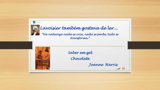 Lavoisier também gostava de ler...
“Na natureza nada se cria, nada se perde, tudo se
transforma.”
Saber em gel
Chocolate
Joanne Harris
 