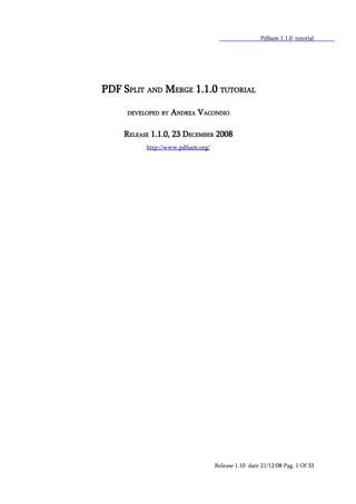 Pdfsam 1.1.0 tutorial




PDF SPLIT AND MERGE 1.1.0 TUTORIAL

     DEVELOPED BY   ANDREA VACONDIO

    RELEASE 1.1.0, 23 DECEMBER 2008
          http://www.pdfsam.org/




                                   Release 1.10 date 21/12/08 Pag. 1 Of 33
 
