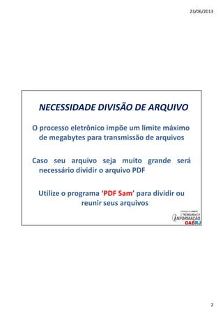 23/06/2013
2
NECESSIDADE DIVISÃO DE ARQUIVO
O processo eletrônico impõe um limite máximo
de megabytes para transmissão de arquivos
Caso seu arquivo seja muito grande será
necessário dividir o arquivo PDF
Utilize o programa ‘PDF Sam’ para dividir ou
reunir seus arquivos
 