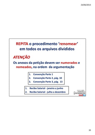 23/06/2013
20
REPITA o procedimento ‘renomear’
em todos os arquivos divididos
ATENÇÃOATENÇÃO
Os anexos da petição devem ser numerados e
nomeados, na ordem da argumentação
1. Convenção Parte 1
2. Convenção Parte 2, pág. 10
3. Convenção Parte 3, pág. 13
1. Recibo Salarial - janeiro a junho
2. Recibo Salarial - julho a dezembro
 