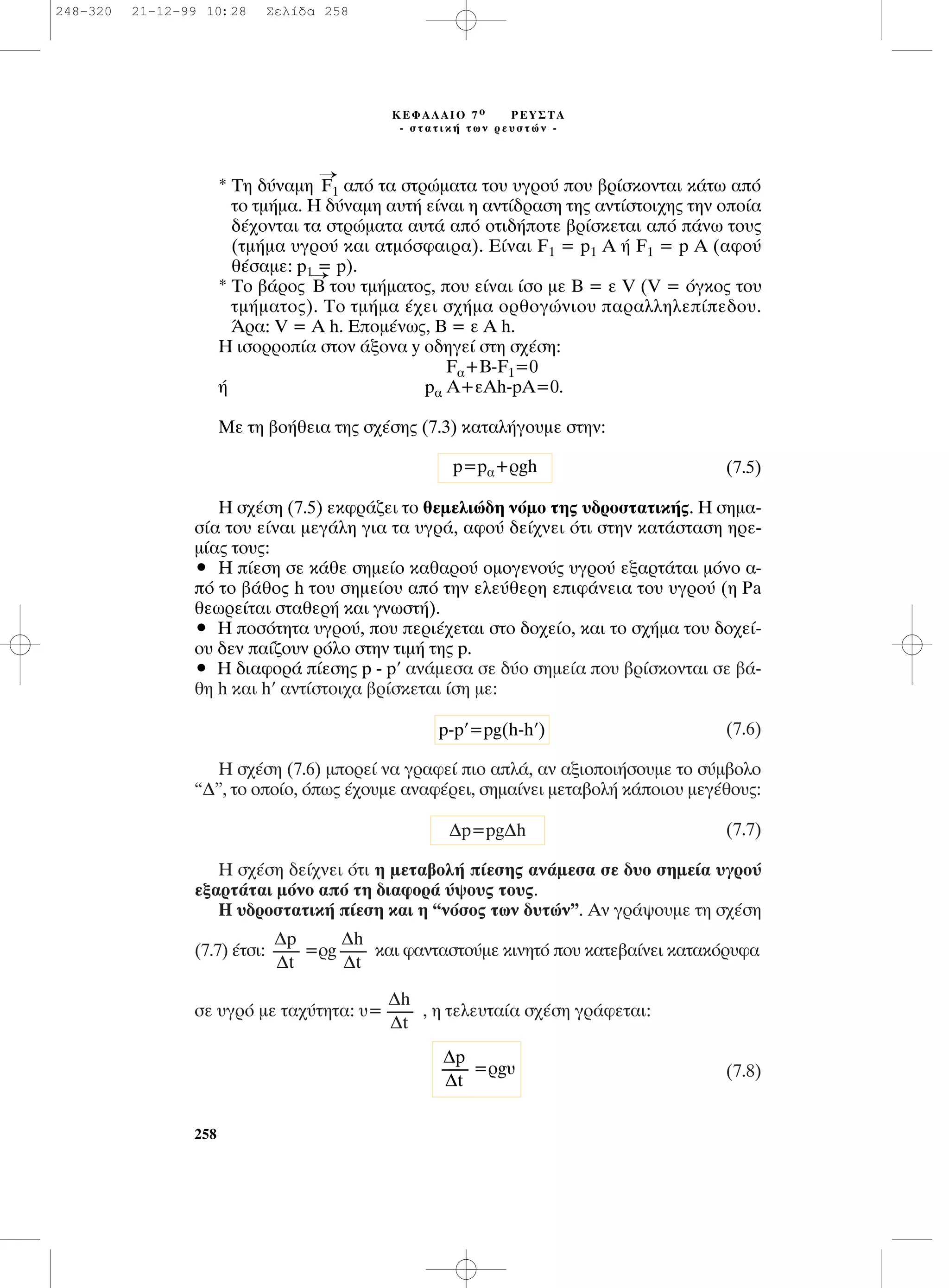 * ∆Ë ‰‡Ó·ÌË
¡
F1 ·ﬁ Ù· ÛÙÚÒÌ·Ù· ÙÔ˘ ˘ÁÚÔ‡ Ô˘ ‚Ú›ÛÎÔÓÙ·È Î¿Ùˆ ·ﬁ
ÙÔ ÙÌ‹Ì·. ∏ ‰‡Ó·ÌË ·˘Ù‹ Â›Ó·È Ë ·ÓÙ›‰Ú·ÛË ÙË˜ ·ÓÙ›ÛÙÔÈ¯Ë˜ ÙËÓ ÔÔ›·
‰¤¯ÔÓÙ·È Ù· ÛÙÚÒÌ·Ù· ·˘Ù¿ ·ﬁ ÔÙÈ‰‹ÔÙÂ ‚Ú›ÛÎÂÙ·È ·ﬁ ¿Óˆ ÙÔ˘˜
(ÙÌ‹Ì· ˘ÁÚÔ‡ Î·È ·ÙÌﬁÛÊ·ÈÚ·). ∂›Ó·È F1 = p1 ∞ ‹ F1 = p ∞ (·ÊÔ‡
ı¤Û·ÌÂ: p1 = p).
* ∆Ô ‚¿ÚÔ˜
¡
B ÙÔ˘ ÙÌ‹Ì·ÙÔ˜, Ô˘ Â›Ó·È ›ÛÔ ÌÂ µ = Â V (V = ﬁÁÎÔ˜ ÙÔ˘
ÙÌ‹Ì·ÙÔ˜). ∆Ô ÙÌ‹Ì· ¤¯ÂÈ Û¯‹Ì· ÔÚıÔÁÒÓÈÔ˘ ·Ú·ÏÏËÏÂ›Â‰Ô˘.
ÕÚ·: V = A h. ∂ÔÌ¤Óˆ˜, µ = Â ∞ h.
∏ ÈÛÔÚÚÔ›· ÛÙÔÓ ¿ÍÔÓ· y Ô‰ËÁÂ› ÛÙË Û¯¤ÛË:
F·+B-F1=0
‹ p· ∞+ÂAh-pA=0.
ªÂ ÙË ‚Ô‹ıÂÈ· ÙË˜ Û¯¤ÛË˜ (7.3) Î·Ù·Ï‹ÁÔ˘ÌÂ ÛÙËÓ:
(7.5)
∏ Û¯¤ÛË (7.5) ÂÎÊÚ¿˙ÂÈ ÙÔ ıÂÌÂÏÈÒ‰Ë ÓﬁÌÔ ÙË˜ ˘‰ÚÔÛÙ·ÙÈÎ‹˜. ∏ ÛËÌ·-
Û›· ÙÔ˘ Â›Ó·È ÌÂÁ¿ÏË ÁÈ· Ù· ˘ÁÚ¿, ·ÊÔ‡ ‰Â›¯ÓÂÈ ﬁÙÈ ÛÙËÓ Î·Ù¿ÛÙ·ÛË ËÚÂ-
Ì›·˜ ÙÔ˘˜:
ñ ∏ ›ÂÛË ÛÂ Î¿ıÂ ÛËÌÂ›Ô Î·ı·ÚÔ‡ ÔÌÔÁÂÓÔ‡˜ ˘ÁÚÔ‡ ÂÍ·ÚÙ¿Ù·È ÌﬁÓÔ ·-
ﬁ ÙÔ ‚¿ıÔ˜ h ÙÔ˘ ÛËÌÂ›Ô˘ ·ﬁ ÙËÓ ÂÏÂ‡ıÂÚË ÂÈÊ¿ÓÂÈ· ÙÔ˘ ˘ÁÚÔ‡ (Ë Pa
ıÂˆÚÂ›Ù·È ÛÙ·ıÂÚ‹ Î·È ÁÓˆÛÙ‹).
ñ ∏ ÔÛﬁÙËÙ· ˘ÁÚÔ‡, Ô˘ ÂÚÈ¤¯ÂÙ·È ÛÙÔ ‰Ô¯Â›Ô, Î·È ÙÔ Û¯‹Ì· ÙÔ˘ ‰Ô¯Â›-
Ô˘ ‰ÂÓ ·›˙Ô˘Ó ÚﬁÏÔ ÛÙËÓ ÙÈÌ‹ ÙË˜ p.
ñ ∏ ‰È·ÊÔÚ¿ ›ÂÛË˜ p - p’ ·Ó¿ÌÂÛ· ÛÂ ‰‡Ô ÛËÌÂ›· Ô˘ ‚Ú›ÛÎÔÓÙ·È ÛÂ ‚¿-
ıË h Î·È h’ ·ÓÙ›ÛÙÔÈ¯· ‚Ú›ÛÎÂÙ·È ›ÛË ÌÂ:
(7.6)
∏ Û¯¤ÛË (7.6) ÌÔÚÂ› Ó· ÁÚ·ÊÂ› ÈÔ ·Ï¿, ·Ó ·ÍÈÔÔÈ‹ÛÔ˘ÌÂ ÙÔ Û‡Ì‚ÔÏÔ
“¢”, ÙÔ ÔÔ›Ô, ﬁˆ˜ ¤¯Ô˘ÌÂ ·Ó·Ê¤ÚÂÈ, ÛËÌ·›ÓÂÈ ÌÂÙ·‚ÔÏ‹ Î¿ÔÈÔ˘ ÌÂÁ¤ıÔ˘˜:
(7.7)
H Û¯¤ÛË ‰Â›¯ÓÂÈ ﬁÙÈ Ë ÌÂÙ·‚ÔÏ‹ ›ÂÛË˜ ·Ó¿ÌÂÛ· ÛÂ ‰˘Ô ÛËÌÂ›· ˘ÁÚÔ‡
ÂÍ·ÚÙ¿Ù·È ÌﬁÓÔ ·ﬁ ÙË ‰È·ÊÔÚ¿ ‡„Ô˘˜ ÙÔ˘˜.
∏ ˘‰ÚÔÛÙ·ÙÈÎ‹ ›ÂÛË Î·È Ë “ÓﬁÛÔ˜ ÙˆÓ ‰˘ÙÒÓ”. ∞Ó ÁÚ¿„Ô˘ÌÂ ÙË Û¯¤ÛË
(7.7) ¤ÙÛÈ: =Úg Î·È Ê·ÓÙ·ÛÙÔ‡ÌÂ ÎÈÓËÙﬁ Ô˘ Î·ÙÂ‚·›ÓÂÈ Î·Ù·ÎﬁÚ˘Ê·
ÛÂ ˘ÁÚﬁ ÌÂ Ù·¯‡ÙËÙ·: ˘= , Ë ÙÂÏÂ˘Ù·›· Û¯¤ÛË ÁÚ¿ÊÂÙ·È:
(7.8)
¢h
--------
¢t
¢h
--------
¢t
¢p
--------
¢t
¢p=pg¢h
p-p’=pg(h-h’)
p=p·+Úgh
258
∫∂º∞§∞πO 7 Ô ƒ∂À™∆∞
- ÛÙ·ÙÈÎ‹ ÙˆÓ ÚÂ˘ÛÙÒÓ -
=Úg˘
¢p
--------
¢t
248-320 21-12-99 10:28 ™ÂÏ›‰· 258
 