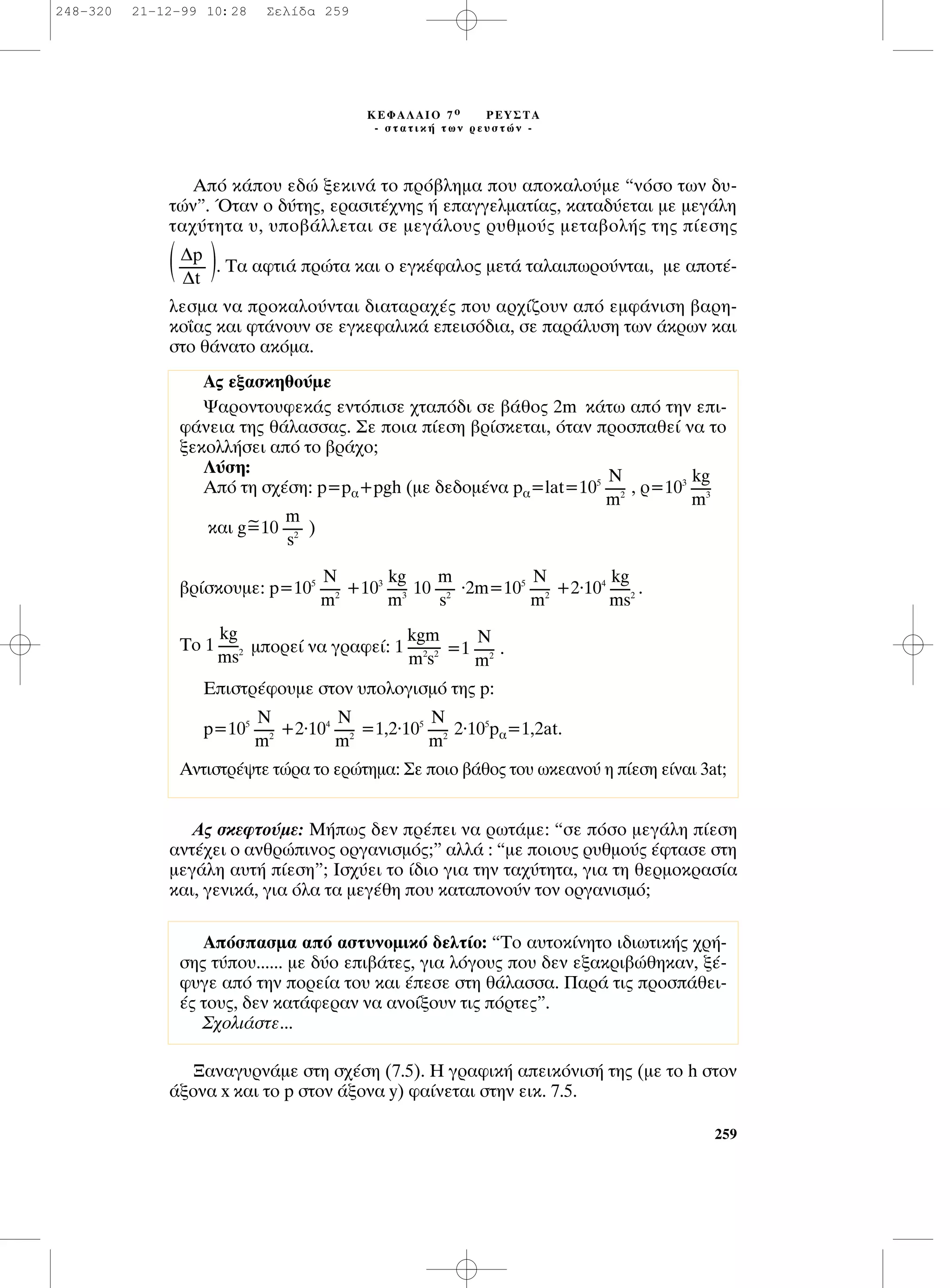 ∞ﬁ Î¿Ô˘ Â‰Ò ÍÂÎÈÓ¿ ÙÔ Úﬁ‚ÏËÌ· Ô˘ ·ÔÎ·ÏÔ‡ÌÂ “ÓﬁÛÔ ÙˆÓ ‰˘-
ÙÒÓ”. ŸÙ·Ó Ô ‰‡ÙË˜, ÂÚ·ÛÈÙ¤¯ÓË˜ ‹ Â·ÁÁÂÏÌ·Ù›·˜, Î·Ù·‰‡ÂÙ·È ÌÂ ÌÂÁ¿ÏË
Ù·¯‡ÙËÙ· ˘, ˘Ô‚¿ÏÏÂÙ·È ÛÂ ÌÂÁ¿ÏÔ˘˜ Ú˘ıÌÔ‡˜ ÌÂÙ·‚ÔÏ‹˜ ÙË˜ ›ÂÛË˜
( ). ∆· ·ÊÙÈ¿ ÚÒÙ· Î·È Ô ÂÁÎ¤Ê·ÏÔ˜ ÌÂÙ¿ Ù·Ï·ÈˆÚÔ‡ÓÙ·È, ÌÂ ·ÔÙ¤-
ÏÂÛÌ· Ó· ÚÔÎ·ÏÔ‡ÓÙ·È ‰È·Ù·Ú·¯¤˜ Ô˘ ·Ú¯›˙Ô˘Ó ·ﬁ ÂÌÊ¿ÓÈÛË ‚·ÚË-
ÎÔ˝·˜ Î·È ÊÙ¿ÓÔ˘Ó ÛÂ ÂÁÎÂÊ·ÏÈÎ¿ ÂÂÈÛﬁ‰È·, ÛÂ ·Ú¿Ï˘ÛË ÙˆÓ ¿ÎÚˆÓ Î·È
ÛÙÔ ı¿Ó·ÙÔ ·ÎﬁÌ·.
∞˜ ÛÎÂÊÙÔ‡ÌÂ: ª‹ˆ˜ ‰ÂÓ Ú¤ÂÈ Ó· ÚˆÙ¿ÌÂ: “ÛÂ ﬁÛÔ ÌÂÁ¿ÏË ›ÂÛË
·ÓÙ¤¯ÂÈ Ô ·ÓıÚÒÈÓÔ˜ ÔÚÁ·ÓÈÛÌﬁ˜;” ·ÏÏ¿ : “ÌÂ ÔÈÔ˘˜ Ú˘ıÌÔ‡˜ ¤ÊÙ·ÛÂ ÛÙË
ÌÂÁ¿ÏË ·˘Ù‹ ›ÂÛË”; πÛ¯‡ÂÈ ÙÔ ›‰ÈÔ ÁÈ· ÙËÓ Ù·¯‡ÙËÙ·, ÁÈ· ÙË ıÂÚÌÔÎÚ·Û›·
Î·È, ÁÂÓÈÎ¿, ÁÈ· ﬁÏ· Ù· ÌÂÁ¤ıË Ô˘ Î·Ù·ÔÓÔ‡Ó ÙÔÓ ÔÚÁ·ÓÈÛÌﬁ;
•·Ó·Á˘ÚÓ¿ÌÂ ÛÙË Û¯¤ÛË (7.5). ∏ ÁÚ·ÊÈÎ‹ ·ÂÈÎﬁÓÈÛ‹ ÙË˜ (ÌÂ ÙÔ h ÛÙÔÓ
¿ÍÔÓ· x Î·È ÙÔ p ÛÙÔÓ ¿ÍÔÓ· y) Ê·›ÓÂÙ·È ÛÙËÓ ÂÈÎ. 7.5.
¢p
--------
¢t
259
∫∂º∞§∞πO 7 Ô ƒ∂À™∆∞
- ÛÙ·ÙÈÎ‹ ÙˆÓ ÚÂ˘ÛÙÒÓ -
A˜ ÂÍ·ÛÎËıÔ‡ÌÂ
æ·ÚÔÓÙÔ˘ÊÂÎ¿˜ ÂÓÙﬁÈÛÂ ¯Ù·ﬁ‰È ÛÂ ‚¿ıÔ˜ 2m Î¿Ùˆ ·ﬁ ÙËÓ ÂÈ-
Ê¿ÓÂÈ· ÙË˜ ı¿Ï·ÛÛ·˜. ™Â ÔÈ· ›ÂÛË ‚Ú›ÛÎÂÙ·È, ﬁÙ·Ó ÚÔÛ·ıÂ› Ó· ÙÔ
ÍÂÎÔÏÏ‹ÛÂÈ ·ﬁ ÙÔ ‚Ú¿¯Ô;
§‡ÛË:
Aﬁ ÙË Û¯¤ÛË: p=p·+pgh (ÌÂ ‰Â‰ÔÌ¤Ó· p·=lat=105
, Ú=103
~Î·È g=10 )
‚Ú›ÛÎÔ˘ÌÂ: p=105
+103
10 .2m=105
+2.104
.
TÔ 1 ÌÔÚÂ› Ó· ÁÚ·ÊÂ›: 1 =1 .
EÈÛÙÚ¤ÊÔ˘ÌÂ ÛÙÔÓ ˘ÔÏÔÁÈÛÌﬁ ÙË˜ p:
p=105
+2.104
=1,2.105
2.105
p·=1,2at.
∞ÓÙÈÛÙÚ¤„ÙÂ ÙÒÚ· ÙÔ ÂÚÒÙËÌ·: ™Â ÔÈÔ ‚¿ıÔ˜ ÙÔ˘ ˆÎÂ·ÓÔ‡ Ë ›ÂÛË Â›Ó·È 3at;
N
------
m2
N
------
m2
N
------
m2
N
------
m2
kgm
----------
m2
s2
kg
------
ms2
kg
------
ms2
N
------
m2
m
------
s2
kg
------
m3
N
------
m2
m
------
s2
kg
------
m3
N
------
m2
AﬁÛ·ÛÌ· ·ﬁ ·ÛÙ˘ÓÔÌÈÎﬁ ‰ÂÏÙ›Ô: “TÔ ·˘ÙÔÎ›ÓËÙÔ È‰ÈˆÙÈÎ‹˜ ¯Ú‹-
ÛË˜ Ù‡Ô˘...... ÌÂ ‰‡Ô ÂÈ‚¿ÙÂ˜, ÁÈ· ÏﬁÁÔ˘˜ Ô˘ ‰ÂÓ ÂÍ·ÎÚÈ‚ÒıËÎ·Ó, Í¤-
Ê˘ÁÂ ·ﬁ ÙËÓ ÔÚÂ›· ÙÔ˘ Î·È ¤ÂÛÂ ÛÙË ı¿Ï·ÛÛ·. ¶·Ú¿ ÙÈ˜ ÚÔÛ¿ıÂÈ-
¤˜ ÙÔ˘˜, ‰ÂÓ Î·Ù¿ÊÂÚ·Ó Ó· ·ÓÔ›ÍÔ˘Ó ÙÈ˜ ﬁÚÙÂ˜”.
™¯ÔÏÈ¿ÛÙÂ...
248-320 21-12-99 10:28 ™ÂÏ›‰· 259
 