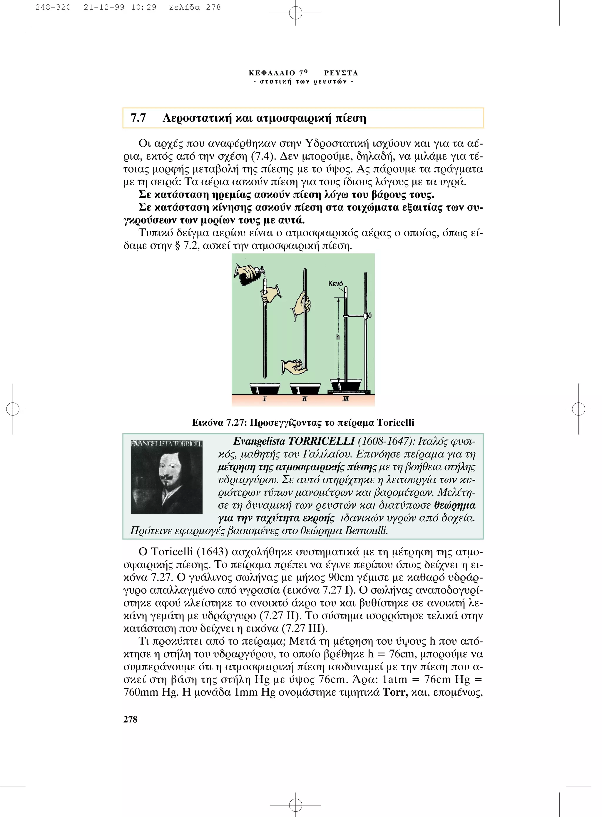 OÈ ·Ú¯¤˜ Ô˘ ·Ó·Ê¤ÚıËÎ·Ó ÛÙËÓ À‰ÚÔÛÙ·ÙÈÎ‹ ÈÛ¯‡Ô˘Ó Î·È ÁÈ· Ù· ·¤-
ÚÈ·, ÂÎÙﬁ˜ ·ﬁ ÙËÓ Û¯¤ÛË (7.4). ¢ÂÓ ÌÔÚÔ‡ÌÂ, ‰ËÏ·‰‹, Ó· ÌÈÏ¿ÌÂ ÁÈ· Ù¤-
ÙÔÈ·˜ ÌÔÚÊ‹˜ ÌÂÙ·‚ÔÏ‹ ÙË˜ ›ÂÛË˜ ÌÂ ÙÔ ‡„Ô˜. ∞˜ ¿ÚÔ˘ÌÂ Ù· Ú¿ÁÌ·Ù·
ÌÂ ÙË ÛÂÈÚ¿: ∆· ·¤ÚÈ· ·ÛÎÔ‡Ó ›ÂÛË ÁÈ· ÙÔ˘˜ ›‰ÈÔ˘˜ ÏﬁÁÔ˘˜ ÌÂ Ù· ˘ÁÚ¿.
™Â Î·Ù¿ÛÙ·ÛË ËÚÂÌ›·˜ ·ÛÎÔ‡Ó ›ÂÛË ÏﬁÁˆ ÙÔ˘ ‚¿ÚÔ˘˜ ÙÔ˘˜.
™Â Î·Ù¿ÛÙ·ÛË Î›ÓËÛË˜ ·ÛÎÔ‡Ó ›ÂÛË ÛÙ· ÙÔÈ¯ÒÌ·Ù· ÂÍ·ÈÙ›·˜ ÙˆÓ Û˘-
ÁÎÚÔ‡ÛÂˆÓ ÙˆÓ ÌÔÚ›ˆÓ ÙÔ˘˜ ÌÂ ·˘Ù¿.
∆˘ÈÎﬁ ‰Â›ÁÌ· ·ÂÚ›Ô˘ Â›Ó·È Ô ·ÙÌÔÛÊ·ÈÚÈÎﬁ˜ ·¤Ú·˜ Ô ÔÔ›Ô˜, ﬁˆ˜ Â›-
‰·ÌÂ ÛÙËÓ ¨ 7.2, ·ÛÎÂ› ÙËÓ ·ÙÌÔÛÊ·ÈÚÈÎ‹ ›ÂÛË.
O Toricelli (1643) ·Û¯ÔÏ‹ıËÎÂ Û˘ÛÙËÌ·ÙÈÎ¿ ÌÂ ÙË Ì¤ÙÚËÛË ÙË˜ ·ÙÌÔ-
ÛÊ·ÈÚÈÎ‹˜ ›ÂÛË˜. ∆Ô Â›Ú·Ì· Ú¤ÂÈ Ó· ¤ÁÈÓÂ ÂÚ›Ô˘ ﬁˆ˜ ‰Â›¯ÓÂÈ Ë ÂÈ-
ÎﬁÓ· 7.27. O Á˘¿ÏÈÓÔ˜ ÛˆÏ‹Ó·˜ ÌÂ Ì‹ÎÔ˜ 90cm Á¤ÌÈÛÂ ÌÂ Î·ı·Úﬁ ˘‰Ú¿Ú-
Á˘ÚÔ ··ÏÏ·ÁÌ¤ÓÔ ·ﬁ ˘ÁÚ·Û›· (ÂÈÎﬁÓ· 7.27 π). O ÛˆÏ‹Ó·˜ ·Ó·Ô‰ÔÁ˘Ú›-
ÛÙËÎÂ ·ÊÔ‡ ÎÏÂ›ÛÙËÎÂ ÙÔ ·ÓÔÈÎÙﬁ ¿ÎÚÔ ÙÔ˘ Î·È ‚˘ı›ÛÙËÎÂ ÛÂ ·ÓÔÈÎÙ‹ ÏÂ-
Î¿ÓË ÁÂÌ¿ÙË ÌÂ ˘‰Ú¿ÚÁ˘ÚÔ (7.27 ππ). ∆Ô Û‡ÛÙËÌ· ÈÛÔÚÚﬁËÛÂ ÙÂÏÈÎ¿ ÛÙËÓ
Î·Ù¿ÛÙ·ÛË Ô˘ ‰Â›¯ÓÂÈ Ë ÂÈÎﬁÓ· (7.27 πππ).
∆È ÚÔÎ‡ÙÂÈ ·ﬁ ÙÔ Â›Ú·Ì·; ªÂÙ¿ ÙË Ì¤ÙÚËÛË ÙÔ˘ ‡„Ô˘˜ h Ô˘ ·ﬁ-
ÎÙËÛÂ Ë ÛÙ‹ÏË ÙÔ˘ ˘‰Ú·ÚÁ‡ÚÔ˘, ÙÔ ÔÔ›Ô ‚Ú¤ıËÎÂ h = 76cm, ÌÔÚÔ‡ÌÂ Ó·
Û˘ÌÂÚ¿ÓÔ˘ÌÂ ﬁÙÈ Ë ·ÙÌÔÛÊ·ÈÚÈÎ‹ ›ÂÛË ÈÛÔ‰˘Ó·ÌÂ› ÌÂ ÙËÓ ›ÂÛË Ô˘ ·-
ÛÎÂ› ÛÙË ‚¿ÛË ÙË˜ ÛÙ‹ÏË Hg ÌÂ ‡„Ô˜ 76cm. ÕÚ·: 1atm = 76cm Hg =
760mm Hg. ∏ ÌÔÓ¿‰· 1mm Hg ÔÓÔÌ¿ÛÙËÎÂ ÙÈÌËÙÈÎ¿ Torr, Î·È, ÂÔÌ¤Óˆ˜,
278
∫∂º∞§∞πO 7 Ô ƒ∂À™∆∞
- ÛÙ·ÙÈÎ‹ ÙˆÓ ÚÂ˘ÛÙÒÓ -
7.7 AÂÚÔÛÙ·ÙÈÎ‹ Î·È ·ÙÌÔÛÊ·ÈÚÈÎ‹ ›ÂÛË
∂ÈÎﬁÓ· 7.27: ¶ÚÔÛÂÁÁ›˙ÔÓÙ·˜ ÙÔ Â›Ú·Ì· Toricelli
Evangelista TORRICELLI (1608-1647): πÙ·Ïﬁ˜ Ê˘ÛÈ-
Îﬁ˜, Ì·ıËÙ‹˜ ÙÔ˘ °·ÏÈÏ·›Ô˘. ∂ÈÓﬁËÛÂ Â›Ú·Ì· ÁÈ· ÙË
Ì¤ÙÚËÛË ÙË˜ ·ÙÌÔÛÊ·ÈÚÈÎ‹˜ ›ÂÛË˜ ÌÂ ÙË ‚Ô‹ıÂÈ· ÛÙ‹ÏË˜
˘‰Ú·ÚÁ‡ÚÔ˘. ™Â ·˘Ùﬁ ÛÙËÚ›¯ÙËÎÂ Ë ÏÂÈÙÔ˘ÚÁ›· ÙˆÓ Î˘-
ÚÈﬁÙÂÚˆÓ Ù‡ˆÓ Ì·ÓÔÌ¤ÙÚˆÓ Î·È ‚·ÚÔÌ¤ÙÚˆÓ. ªÂÏ¤ÙË-
ÛÂ ÙË ‰˘Ó·ÌÈÎ‹ ÙˆÓ ÚÂ˘ÛÙÒÓ Î·È ‰È·Ù‡ˆÛÂ ıÂÒÚËÌ·
ÁÈ· ÙËÓ Ù·¯‡ÙËÙ· ÂÎÚÔ‹˜ È‰·ÓÈÎÒÓ ˘ÁÚÒÓ ·ﬁ ‰Ô¯Â›·.
¶ÚﬁÙÂÈÓÂ ÂÊ·ÚÌÔÁ¤˜ ‚·ÛÈÛÌ¤ÓÂ˜ ÛÙÔ ıÂÒÚËÌ· Bernoulli.
248-320 21-12-99 10:29 ™ÂÏ›‰· 278
 