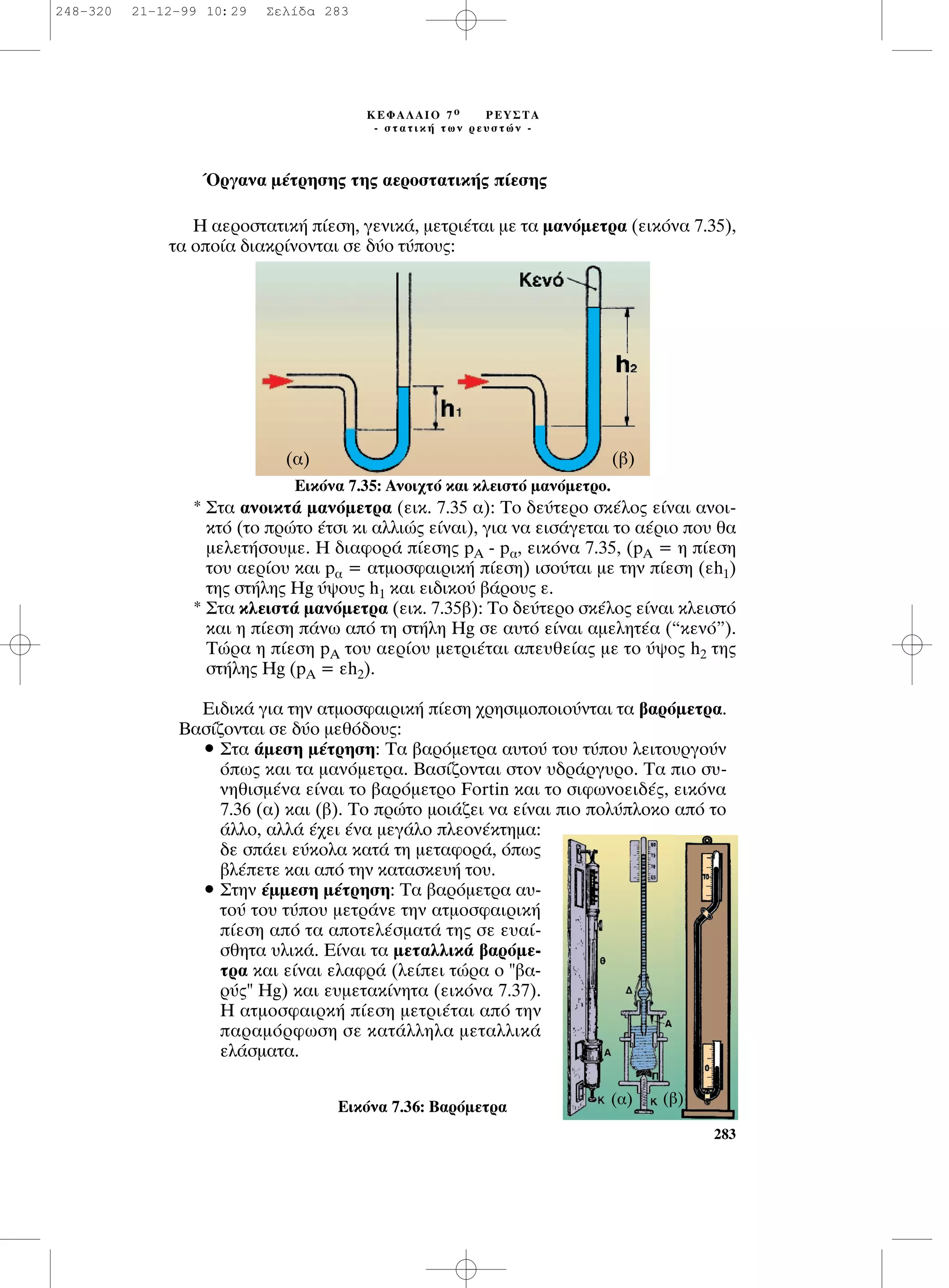 ŸÚÁ·Ó· Ì¤ÙÚËÛË˜ ÙË˜ ·ÂÚÔÛÙ·ÙÈÎ‹˜ ›ÂÛË˜
∏ ·ÂÚÔÛÙ·ÙÈÎ‹ ›ÂÛË, ÁÂÓÈÎ¿, ÌÂÙÚÈ¤Ù·È ÌÂ Ù· Ì·ÓﬁÌÂÙÚ· (ÂÈÎﬁÓ· 7.35),
Ù· ÔÔ›· ‰È·ÎÚ›ÓÔÓÙ·È ÛÂ ‰‡Ô Ù‡Ô˘˜:
* ™Ù· ·ÓÔÈÎÙ¿ Ì·ÓﬁÌÂÙÚ· (ÂÈÎ. 7.35 ·): TÔ ‰Â‡ÙÂÚÔ ÛÎ¤ÏÔ˜ Â›Ó·È ·ÓÔÈ-
ÎÙﬁ (ÙÔ ÚÒÙÔ ¤ÙÛÈ ÎÈ ·ÏÏÈÒ˜ Â›Ó·È), ÁÈ· Ó· ÂÈÛ¿ÁÂÙ·È ÙÔ ·¤ÚÈÔ Ô˘ ı·
ÌÂÏÂÙ‹ÛÔ˘ÌÂ. ∏ ‰È·ÊÔÚ¿ ›ÂÛË˜ pA - p·, ÂÈÎﬁÓ· 7.35, (pA = Ë ›ÂÛË
ÙÔ˘ ·ÂÚ›Ô˘ Î·È p· = ·ÙÌÔÛÊ·ÈÚÈÎ‹ ›ÂÛË) ÈÛÔ‡Ù·È ÌÂ ÙËÓ ›ÂÛË (Âh1)
ÙË˜ ÛÙ‹ÏË˜ Hg ‡„Ô˘˜ h1 Î·È ÂÈ‰ÈÎÔ‡ ‚¿ÚÔ˘˜ Â.
* ™Ù· ÎÏÂÈÛÙ¿ Ì·ÓﬁÌÂÙÚ· (ÂÈÎ. 7.35‚): ∆Ô ‰Â‡ÙÂÚÔ ÛÎ¤ÏÔ˜ Â›Ó·È ÎÏÂÈÛÙﬁ
Î·È Ë ›ÂÛË ¿Óˆ ·ﬁ ÙË ÛÙ‹ÏË Hg ÛÂ ·˘Ùﬁ Â›Ó·È ·ÌÂÏËÙ¤· (“ÎÂÓﬁ”).
∆ÒÚ· Ë ›ÂÛË pA ÙÔ˘ ·ÂÚ›Ô˘ ÌÂÙÚÈ¤Ù·È ·Â˘ıÂ›·˜ ÌÂ ÙÔ ‡„Ô˜ h2 ÙË˜
ÛÙ‹ÏË˜ Hg (pA = Âh2).
∂È‰ÈÎ¿ ÁÈ· ÙËÓ ·ÙÌÔÛÊ·ÈÚÈÎ‹ ›ÂÛË ¯ÚËÛÈÌÔÔÈÔ‡ÓÙ·È Ù· ‚·ÚﬁÌÂÙÚ·.
µ·Û›˙ÔÓÙ·È ÛÂ ‰‡Ô ÌÂıﬁ‰Ô˘˜:
ñ ™Ù· ¿ÌÂÛË Ì¤ÙÚËÛË: ∆· ‚·ÚﬁÌÂÙÚ· ·˘ÙÔ‡ ÙÔ˘ Ù‡Ô˘ ÏÂÈÙÔ˘ÚÁÔ‡Ó
ﬁˆ˜ Î·È Ù· Ì·ÓﬁÌÂÙÚ·. µ·Û›˙ÔÓÙ·È ÛÙÔÓ ˘‰Ú¿ÚÁ˘ÚÔ. ∆· ÈÔ Û˘-
ÓËıÈÛÌ¤Ó· Â›Ó·È ÙÔ ‚·ÚﬁÌÂÙÚÔ Fortin Î·È ÙÔ ÛÈÊˆÓÔÂÈ‰¤˜, ÂÈÎﬁÓ·
7.36 (·) Î·È (‚). ∆Ô ÚÒÙÔ ÌÔÈ¿˙ÂÈ Ó· Â›Ó·È ÈÔ ÔÏ‡ÏÔÎÔ ·ﬁ ÙÔ
¿ÏÏÔ, ·ÏÏ¿ ¤¯ÂÈ ¤Ó· ÌÂÁ¿ÏÔ ÏÂÔÓ¤ÎÙËÌ·:
‰Â Û¿ÂÈ Â‡ÎÔÏ· Î·Ù¿ ÙË ÌÂÙ·ÊÔÚ¿, ﬁˆ˜
‚Ï¤ÂÙÂ Î·È ·ﬁ ÙËÓ Î·Ù·ÛÎÂ˘‹ ÙÔ˘.
ñ ™ÙËÓ ¤ÌÌÂÛË Ì¤ÙÚËÛË: ∆· ‚·ÚﬁÌÂÙÚ· ·˘-
ÙÔ‡ ÙÔ˘ Ù‡Ô˘ ÌÂÙÚ¿ÓÂ ÙËÓ ·ÙÌÔÛÊ·ÈÚÈÎ‹
›ÂÛË ·ﬁ Ù· ·ÔÙÂÏ¤ÛÌ·Ù¿ ÙË˜ ÛÂ Â˘·›-
ÛıËÙ· ˘ÏÈÎ¿. ∂›Ó·È Ù· ÌÂÙ·ÏÏÈÎ¿ ‚·ÚﬁÌÂ-
ÙÚ· Î·È Â›Ó·È ÂÏ·ÊÚ¿ (ÏÂ›ÂÈ ÙÒÚ· Ô "‚·-
Ú‡˜" Hg) Î·È Â˘ÌÂÙ·Î›ÓËÙ· (ÂÈÎﬁÓ· 7.37).
∏ ·ÙÌÔÛÊ·ÈÚÎ‹ ›ÂÛË ÌÂÙÚÈ¤Ù·È ·ﬁ ÙËÓ
·Ú·ÌﬁÚÊˆÛË ÛÂ Î·Ù¿ÏÏËÏ· ÌÂÙ·ÏÏÈÎ¿
ÂÏ¿ÛÌ·Ù·.
283
∫∂º∞§∞πO 7 Ô ƒ∂À™∆∞
- ÛÙ·ÙÈÎ‹ ÙˆÓ ÚÂ˘ÛÙÒÓ -
∂ÈÎﬁÓ· 7.35: ∞ÓÔÈ¯Ùﬁ Î·È ÎÏÂÈÛÙﬁ Ì·ÓﬁÌÂÙÚÔ.
(·) (‚)
∂ÈÎﬁÓ· 7.36: µ·ÚﬁÌÂÙÚ·
(‚)(·)
248-320 21-12-99 10:29 ™ÂÏ›‰· 283
 