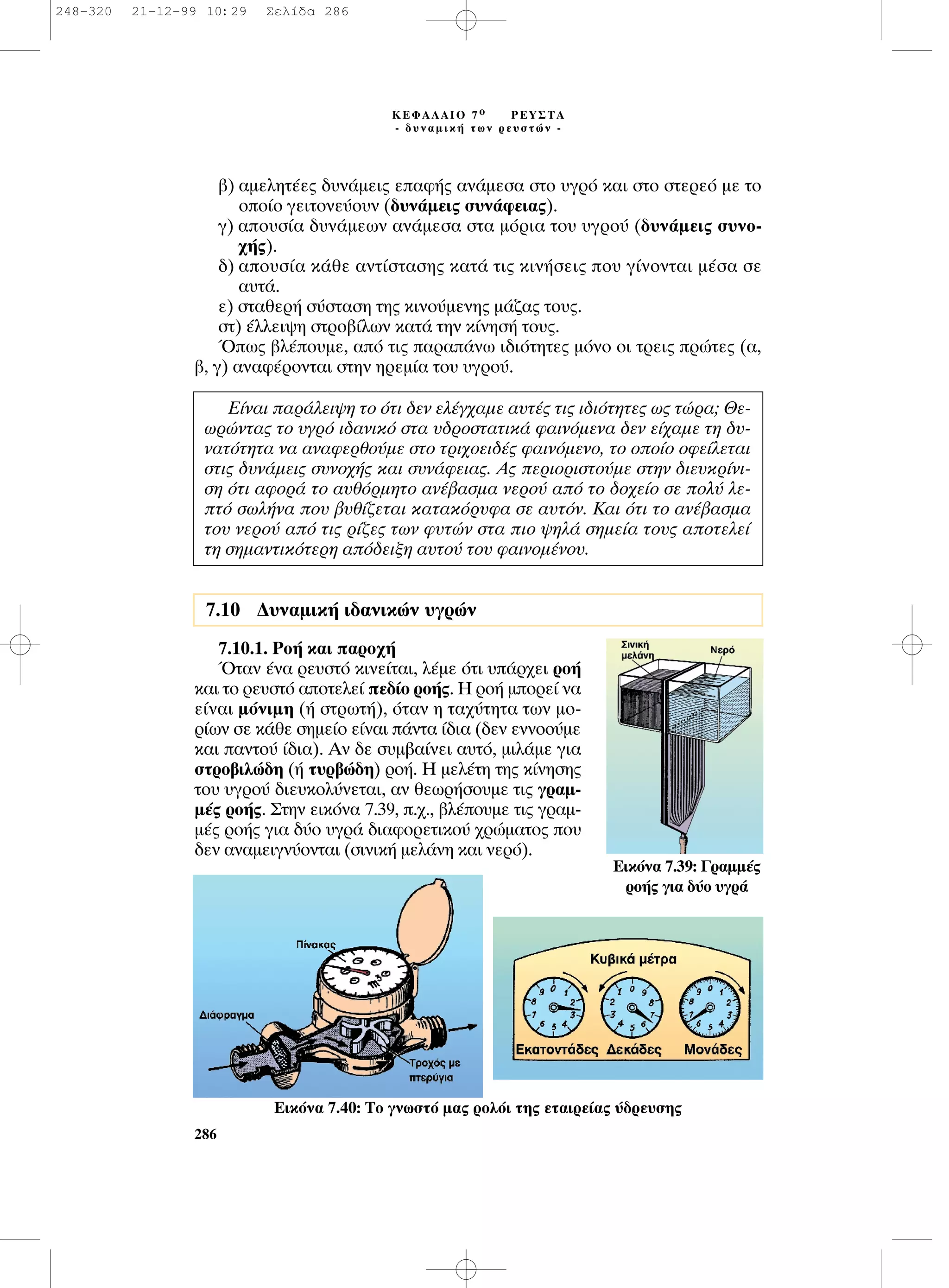 ‚) ·ÌÂÏËÙ¤Â˜ ‰˘Ó¿ÌÂÈ˜ Â·Ê‹˜ ·Ó¿ÌÂÛ· ÛÙÔ ˘ÁÚﬁ Î·È ÛÙÔ ÛÙÂÚÂﬁ ÌÂ ÙÔ
ÔÔ›Ô ÁÂÈÙÔÓÂ‡Ô˘Ó (‰˘Ó¿ÌÂÈ˜ Û˘Ó¿ÊÂÈ·˜).
Á) ·Ô˘Û›· ‰˘Ó¿ÌÂˆÓ ·Ó¿ÌÂÛ· ÛÙ· ÌﬁÚÈ· ÙÔ˘ ˘ÁÚÔ‡ (‰˘Ó¿ÌÂÈ˜ Û˘ÓÔ-
¯‹˜).
‰) ·Ô˘Û›· Î¿ıÂ ·ÓÙ›ÛÙ·ÛË˜ Î·Ù¿ ÙÈ˜ ÎÈÓ‹ÛÂÈ˜ Ô˘ Á›ÓÔÓÙ·È Ì¤Û· ÛÂ
·˘Ù¿.
Â) ÛÙ·ıÂÚ‹ Û‡ÛÙ·ÛË ÙË˜ ÎÈÓÔ‡ÌÂÓË˜ Ì¿˙·˜ ÙÔ˘˜.
ÛÙ) ¤ÏÏÂÈ„Ë ÛÙÚÔ‚›ÏˆÓ Î·Ù¿ ÙËÓ Î›ÓËÛ‹ ÙÔ˘˜.
Ÿˆ˜ ‚Ï¤Ô˘ÌÂ, ·ﬁ ÙÈ˜ ·Ú·¿Óˆ È‰ÈﬁÙËÙÂ˜ ÌﬁÓÔ ÔÈ ÙÚÂÈ˜ ÚÒÙÂ˜ (·,
‚, Á) ·Ó·Ê¤ÚÔÓÙ·È ÛÙËÓ ËÚÂÌ›· ÙÔ˘ ˘ÁÚÔ‡.
7.10.1. ƒÔ‹ Î·È ·ÚÔ¯‹
ŸÙ·Ó ¤Ó· ÚÂ˘ÛÙﬁ ÎÈÓÂ›Ù·È, Ï¤ÌÂ ﬁÙÈ ˘¿Ú¯ÂÈ ÚÔ‹
Î·È ÙÔ ÚÂ˘ÛÙﬁ ·ÔÙÂÏÂ› Â‰›Ô ÚÔ‹˜. ∏ ÚÔ‹ ÌÔÚÂ› Ó·
Â›Ó·È ÌﬁÓÈÌË (‹ ÛÙÚˆÙ‹), ﬁÙ·Ó Ë Ù·¯‡ÙËÙ· ÙˆÓ ÌÔ-
Ú›ˆÓ ÛÂ Î¿ıÂ ÛËÌÂ›Ô Â›Ó·È ¿ÓÙ· ›‰È· (‰ÂÓ ÂÓÓÔÔ‡ÌÂ
Î·È ·ÓÙÔ‡ ›‰È·). ∞Ó ‰Â Û˘Ì‚·›ÓÂÈ ·˘Ùﬁ, ÌÈÏ¿ÌÂ ÁÈ·
ÛÙÚÔ‚ÈÏÒ‰Ë (‹ Ù˘Ú‚Ò‰Ë) ÚÔ‹. ∏ ÌÂÏ¤ÙË ÙË˜ Î›ÓËÛË˜
ÙÔ˘ ˘ÁÚÔ‡ ‰ÈÂ˘ÎÔÏ‡ÓÂÙ·È, ·Ó ıÂˆÚ‹ÛÔ˘ÌÂ ÙÈ˜ ÁÚ·Ì-
Ì¤˜ ÚÔ‹˜. ™ÙËÓ ÂÈÎﬁÓ· 7.39, .¯., ‚Ï¤Ô˘ÌÂ ÙÈ˜ ÁÚ·Ì-
Ì¤˜ ÚÔ‹˜ ÁÈ· ‰‡Ô ˘ÁÚ¿ ‰È·ÊÔÚÂÙÈÎÔ‡ ¯ÚÒÌ·ÙÔ˜ Ô˘
‰ÂÓ ·Ó·ÌÂÈÁÓ‡ÔÓÙ·È (ÛÈÓÈÎ‹ ÌÂÏ¿ÓË Î·È ÓÂÚﬁ).
286
∫∂º∞§∞πO 7 Ô ƒ∂À™∆∞
- ‰˘Ó·ÌÈÎ‹ ÙˆÓ ÚÂ˘ÛÙÒÓ -
∂›Ó·È ·Ú¿ÏÂÈ„Ë ÙÔ ﬁÙÈ ‰ÂÓ ÂÏ¤Á¯·ÌÂ ·˘Ù¤˜ ÙÈ˜ È‰ÈﬁÙËÙÂ˜ ˆ˜ ÙÒÚ·; £Â-
ˆÚÒÓÙ·˜ ÙÔ ˘ÁÚﬁ È‰·ÓÈÎﬁ ÛÙ· ˘‰ÚÔÛÙ·ÙÈÎ¿ Ê·ÈÓﬁÌÂÓ· ‰ÂÓ Â›¯·ÌÂ ÙË ‰˘-
Ó·ÙﬁÙËÙ· Ó· ·Ó·ÊÂÚıÔ‡ÌÂ ÛÙÔ ÙÚÈ¯ÔÂÈ‰¤˜ Ê·ÈÓﬁÌÂÓÔ, ÙÔ ÔÔ›Ô ÔÊÂ›ÏÂÙ·È
ÛÙÈ˜ ‰˘Ó¿ÌÂÈ˜ Û˘ÓÔ¯‹˜ Î·È Û˘Ó¿ÊÂÈ·˜. ∞˜ ÂÚÈÔÚÈÛÙÔ‡ÌÂ ÛÙËÓ ‰ÈÂ˘ÎÚ›ÓÈ-
ÛË ﬁÙÈ ·ÊÔÚ¿ ÙÔ ·˘ıﬁÚÌËÙÔ ·Ó¤‚·ÛÌ· ÓÂÚÔ‡ ·ﬁ ÙÔ ‰Ô¯Â›Ô ÛÂ ÔÏ‡ ÏÂ-
Ùﬁ ÛˆÏ‹Ó· Ô˘ ‚˘ı›˙ÂÙ·È Î·Ù·ÎﬁÚ˘Ê· ÛÂ ·˘ÙﬁÓ. ∫·È ﬁÙÈ ÙÔ ·Ó¤‚·ÛÌ·
ÙÔ˘ ÓÂÚÔ‡ ·ﬁ ÙÈ˜ Ú›˙Â˜ ÙˆÓ Ê˘ÙÒÓ ÛÙ· ÈÔ „ËÏ¿ ÛËÌÂ›· ÙÔ˘˜ ·ÔÙÂÏÂ›
ÙË ÛËÌ·ÓÙÈÎﬁÙÂÚË ·ﬁ‰ÂÈÍË ·˘ÙÔ‡ ÙÔ˘ Ê·ÈÓÔÌ¤ÓÔ˘.
7.10 ¢˘Ó·ÌÈÎ‹ È‰·ÓÈÎÒÓ ˘ÁÚÒÓ
∂ÈÎﬁÓ· 7.39: °Ú·ÌÌ¤˜
ÚÔ‹˜ ÁÈ· ‰‡Ô ˘ÁÚ¿
∂ÈÎﬁÓ· 7.40: ∆Ô ÁÓˆÛÙﬁ Ì·˜ ÚÔÏﬁÈ ÙË˜ ÂÙ·ÈÚÂ›·˜ ‡‰ÚÂ˘ÛË˜
248-320 21-12-99 10:29 ™ÂÏ›‰· 286
 