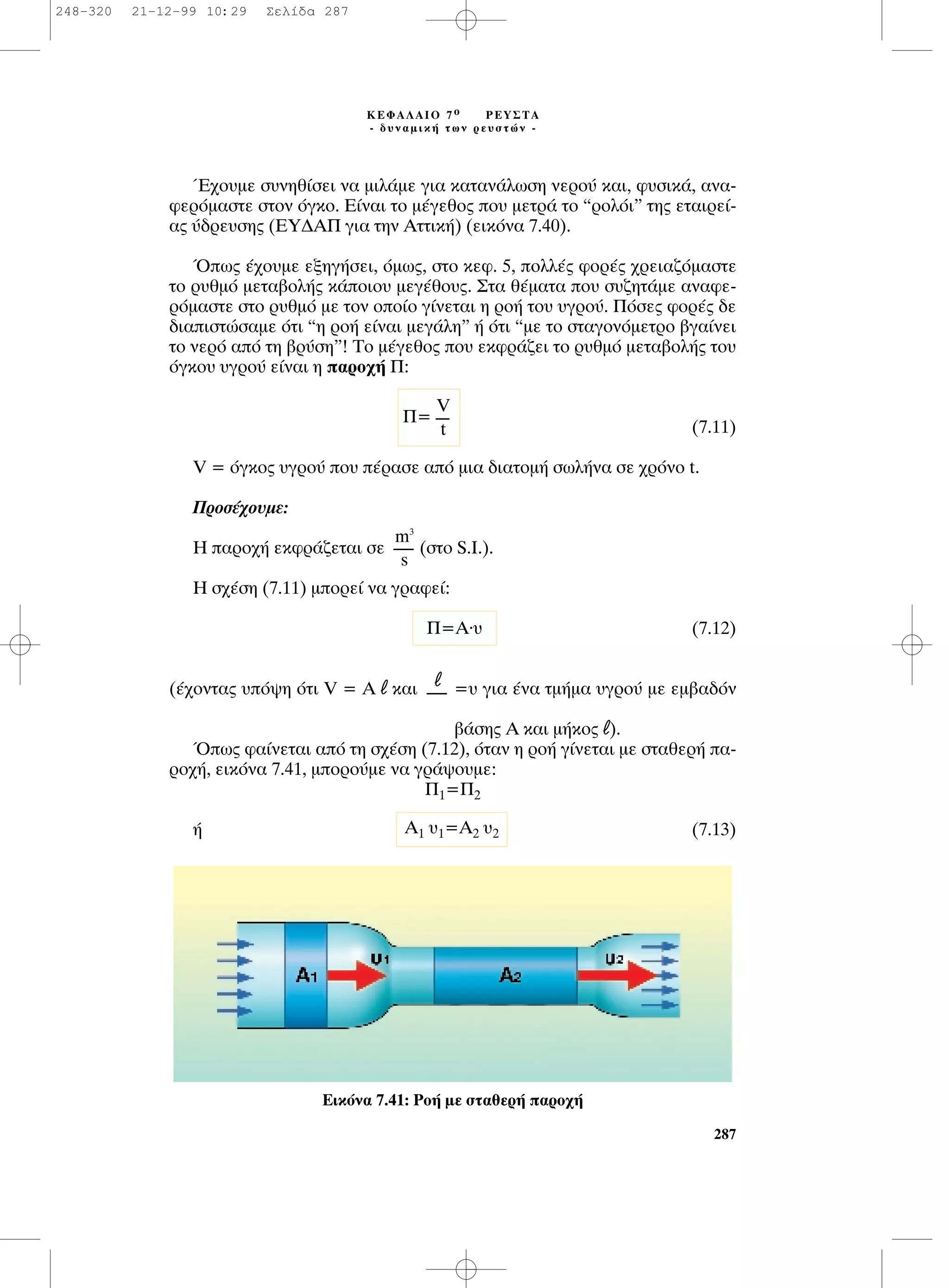 Œ¯Ô˘ÌÂ Û˘ÓËı›ÛÂÈ Ó· ÌÈÏ¿ÌÂ ÁÈ· Î·Ù·Ó¿ÏˆÛË ÓÂÚÔ‡ Î·È, Ê˘ÛÈÎ¿, ·Ó·-
ÊÂÚﬁÌ·ÛÙÂ ÛÙÔÓ ﬁÁÎÔ. ∂›Ó·È ÙÔ Ì¤ÁÂıÔ˜ Ô˘ ÌÂÙÚ¿ ÙÔ “ÚÔÏﬁÈ” ÙË˜ ÂÙ·ÈÚÂ›-
·˜ ‡‰ÚÂ˘ÛË˜ (∂À¢∞¶ ÁÈ· ÙËÓ ∞ÙÙÈÎ‹) (ÂÈÎﬁÓ· 7.40).
Ÿˆ˜ ¤¯Ô˘ÌÂ ÂÍËÁ‹ÛÂÈ, ﬁÌˆ˜, ÛÙÔ ÎÂÊ. 5, ÔÏÏ¤˜ ÊÔÚ¤˜ ¯ÚÂÈ·˙ﬁÌ·ÛÙÂ
ÙÔ Ú˘ıÌﬁ ÌÂÙ·‚ÔÏ‹˜ Î¿ÔÈÔ˘ ÌÂÁ¤ıÔ˘˜. ™Ù· ı¤Ì·Ù· Ô˘ Û˘˙ËÙ¿ÌÂ ·Ó·ÊÂ-
ÚﬁÌ·ÛÙÂ ÛÙÔ Ú˘ıÌﬁ ÌÂ ÙÔÓ ÔÔ›Ô Á›ÓÂÙ·È Ë ÚÔ‹ ÙÔ˘ ˘ÁÚÔ‡. ¶ﬁÛÂ˜ ÊÔÚ¤˜ ‰Â
‰È·ÈÛÙÒÛ·ÌÂ ﬁÙÈ “Ë ÚÔ‹ Â›Ó·È ÌÂÁ¿ÏË” ‹ ﬁÙÈ “ÌÂ ÙÔ ÛÙ·ÁÔÓﬁÌÂÙÚÔ ‚Á·›ÓÂÈ
ÙÔ ÓÂÚﬁ ·ﬁ ÙË ‚Ú‡ÛË”! ∆Ô Ì¤ÁÂıÔ˜ Ô˘ ÂÎÊÚ¿˙ÂÈ ÙÔ Ú˘ıÌﬁ ÌÂÙ·‚ÔÏ‹˜ ÙÔ˘
ﬁÁÎÔ˘ ˘ÁÚÔ‡ Â›Ó·È Ë ·ÚÔ¯‹ ¶:
(7.11)
V = ﬁÁÎÔ˜ ˘ÁÚÔ‡ Ô˘ ¤Ú·ÛÂ ·ﬁ ÌÈ· ‰È·ÙÔÌ‹ ÛˆÏ‹Ó· ÛÂ ¯ÚﬁÓÔ t.
¶ÚÔÛ¤¯Ô˘ÌÂ:
∏ ·ÚÔ¯‹ ÂÎÊÚ¿˙ÂÙ·È ÛÂ (ÛÙÔ S.I.).
∏ Û¯¤ÛË (7.11) ÌÔÚÂ› Ó· ÁÚ·ÊÂ›:
(7.12)
(¤¯ÔÓÙ·˜ ˘ﬁ„Ë ﬁÙÈ V = ∞ l Î·È =˘ ÁÈ· ¤Ó· ÙÌ‹Ì· ˘ÁÚÔ‡ ÌÂ ÂÌ‚·‰ﬁÓ
‚¿ÛË˜ ∞ Î·È Ì‹ÎÔ˜ l).
Ÿˆ˜ Ê·›ÓÂÙ·È ·ﬁ ÙË Û¯¤ÛË (7.12), ﬁÙ·Ó Ë ÚÔ‹ Á›ÓÂÙ·È ÌÂ ÛÙ·ıÂÚ‹ ·-
ÚÔ¯‹, ÂÈÎﬁÓ· 7.41, ÌÔÚÔ‡ÌÂ Ó· ÁÚ¿„Ô˘ÌÂ:
¶1=¶2
‹ (7.13)A1 ˘1=A2 ˘2
l
------
¶=A.˘
m3
------
s
287
∫∂º∞§∞πO 7 Ô ƒ∂À™∆∞
- ‰˘Ó·ÌÈÎ‹ ÙˆÓ ÚÂ˘ÛÙÒÓ -
¶=
V
----
t
∂ÈÎﬁÓ· 7.41: ƒÔ‹ ÌÂ ÛÙ·ıÂÚ‹ ·ÚÔ¯‹
248-320 21-12-99 10:29 ™ÂÏ›‰· 287
 