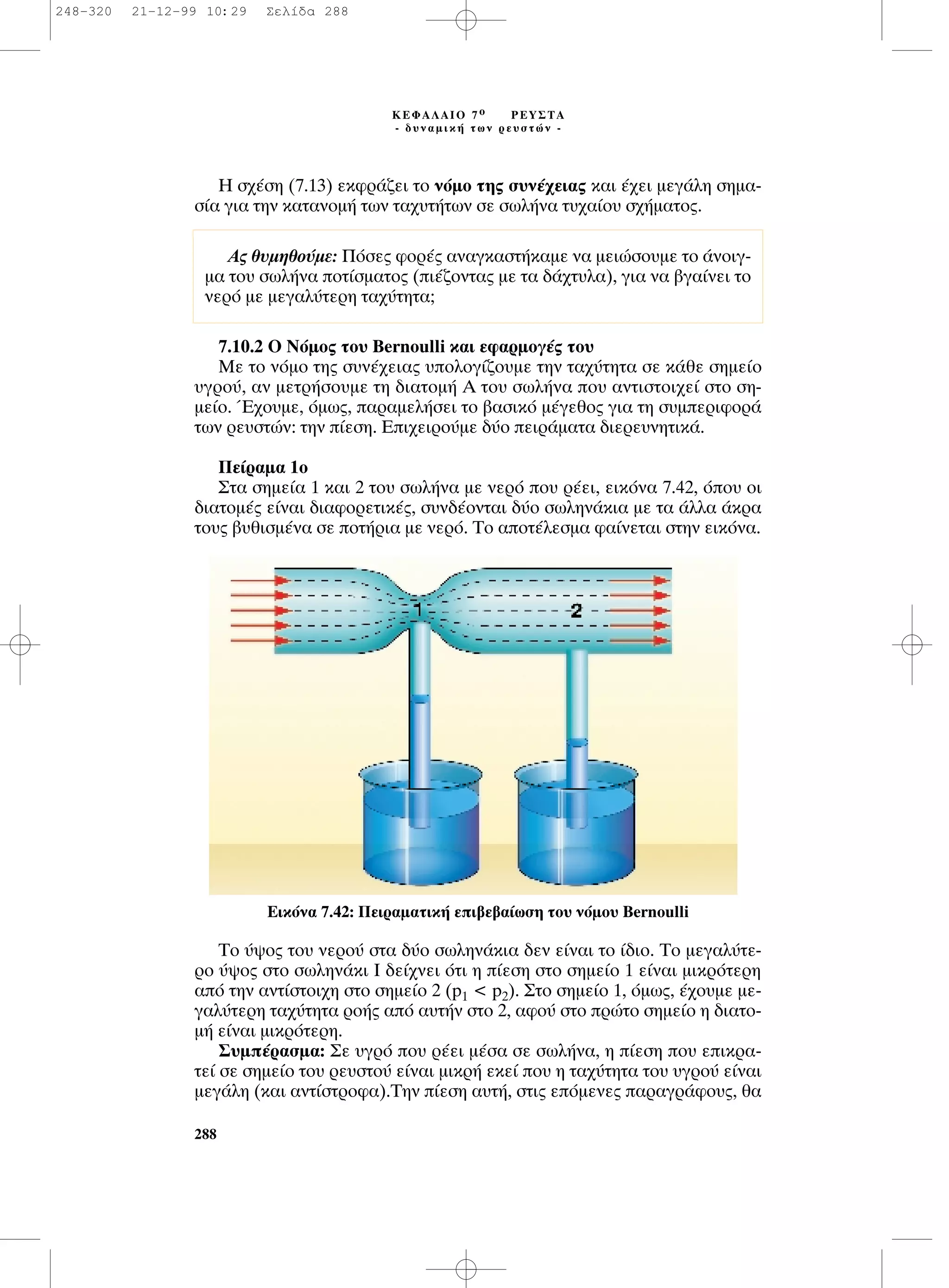 ∏ Û¯¤ÛË (7.13) ÂÎÊÚ¿˙ÂÈ ÙÔ ÓﬁÌÔ ÙË˜ Û˘Ó¤¯ÂÈ·˜ Î·È ¤¯ÂÈ ÌÂÁ¿ÏË ÛËÌ·-
Û›· ÁÈ· ÙËÓ Î·Ù·ÓÔÌ‹ ÙˆÓ Ù·¯˘Ù‹ÙˆÓ ÛÂ ÛˆÏ‹Ó· Ù˘¯·›Ô˘ Û¯‹Ì·ÙÔ˜.
7.10.2 O ¡ﬁÌÔ˜ ÙÔ˘ Bernoulli Î·È ÂÊ·ÚÌÔÁ¤˜ ÙÔ˘
ªÂ ÙÔ ÓﬁÌÔ ÙË˜ Û˘Ó¤¯ÂÈ·˜ ˘ÔÏÔÁ›˙Ô˘ÌÂ ÙËÓ Ù·¯‡ÙËÙ· ÛÂ Î¿ıÂ ÛËÌÂ›Ô
˘ÁÚÔ‡, ·Ó ÌÂÙÚ‹ÛÔ˘ÌÂ ÙË ‰È·ÙÔÌ‹ ∞ ÙÔ˘ ÛˆÏ‹Ó· Ô˘ ·ÓÙÈÛÙÔÈ¯Â› ÛÙÔ ÛË-
ÌÂ›Ô. Œ¯Ô˘ÌÂ, ﬁÌˆ˜, ·Ú·ÌÂÏ‹ÛÂÈ ÙÔ ‚·ÛÈÎﬁ Ì¤ÁÂıÔ˜ ÁÈ· ÙË Û˘ÌÂÚÈÊÔÚ¿
ÙˆÓ ÚÂ˘ÛÙÒÓ: ÙËÓ ›ÂÛË. ∂È¯ÂÈÚÔ‡ÌÂ ‰‡Ô ÂÈÚ¿Ì·Ù· ‰ÈÂÚÂ˘ÓËÙÈÎ¿.
¶Â›Ú·Ì· 1Ô
™Ù· ÛËÌÂ›· 1 Î·È 2 ÙÔ˘ ÛˆÏ‹Ó· ÌÂ ÓÂÚﬁ Ô˘ Ú¤ÂÈ, ÂÈÎﬁÓ· 7.42, ﬁÔ˘ ÔÈ
‰È·ÙÔÌ¤˜ Â›Ó·È ‰È·ÊÔÚÂÙÈÎ¤˜, Û˘Ó‰¤ÔÓÙ·È ‰‡Ô ÛˆÏËÓ¿ÎÈ· ÌÂ Ù· ¿ÏÏ· ¿ÎÚ·
ÙÔ˘˜ ‚˘ıÈÛÌ¤Ó· ÛÂ ÔÙ‹ÚÈ· ÌÂ ÓÂÚﬁ. ∆Ô ·ÔÙ¤ÏÂÛÌ· Ê·›ÓÂÙ·È ÛÙËÓ ÂÈÎﬁÓ·.
∆Ô ‡„Ô˜ ÙÔ˘ ÓÂÚÔ‡ ÛÙ· ‰‡Ô ÛˆÏËÓ¿ÎÈ· ‰ÂÓ Â›Ó·È ÙÔ ›‰ÈÔ. ∆Ô ÌÂÁ·Ï‡ÙÂ-
ÚÔ ‡„Ô˜ ÛÙÔ ÛˆÏËÓ¿ÎÈ π ‰Â›¯ÓÂÈ ﬁÙÈ Ë ›ÂÛË ÛÙÔ ÛËÌÂ›Ô 1 Â›Ó·È ÌÈÎÚﬁÙÂÚË
·ﬁ ÙËÓ ·ÓÙ›ÛÙÔÈ¯Ë ÛÙÔ ÛËÌÂ›Ô 2 (p1 < p2). ™ÙÔ ÛËÌÂ›Ô 1, ﬁÌˆ˜, ¤¯Ô˘ÌÂ ÌÂ-
Á·Ï‡ÙÂÚË Ù·¯‡ÙËÙ· ÚÔ‹˜ ·ﬁ ·˘Ù‹Ó ÛÙÔ 2, ·ÊÔ‡ ÛÙÔ ÚÒÙÔ ÛËÌÂ›Ô Ë ‰È·ÙÔ-
Ì‹ Â›Ó·È ÌÈÎÚﬁÙÂÚË.
™˘Ì¤Ú·ÛÌ·: ™Â ˘ÁÚﬁ Ô˘ Ú¤ÂÈ Ì¤Û· ÛÂ ÛˆÏ‹Ó·, Ë ›ÂÛË Ô˘ ÂÈÎÚ·-
ÙÂ› ÛÂ ÛËÌÂ›Ô ÙÔ˘ ÚÂ˘ÛÙÔ‡ Â›Ó·È ÌÈÎÚ‹ ÂÎÂ› Ô˘ Ë Ù·¯‡ÙËÙ· ÙÔ˘ ˘ÁÚÔ‡ Â›Ó·È
ÌÂÁ¿ÏË (Î·È ·ÓÙ›ÛÙÚÔÊ·).∆ËÓ ›ÂÛË ·˘Ù‹, ÛÙÈ˜ ÂﬁÌÂÓÂ˜ ·Ú·ÁÚ¿ÊÔ˘˜, ı·
288
∫∂º∞§∞πO 7 Ô ƒ∂À™∆∞
- ‰˘Ó·ÌÈÎ‹ ÙˆÓ ÚÂ˘ÛÙÒÓ -
∞˜ ı˘ÌËıÔ‡ÌÂ: ¶ﬁÛÂ˜ ÊÔÚ¤˜ ·Ó·ÁÎ·ÛÙ‹Î·ÌÂ Ó· ÌÂÈÒÛÔ˘ÌÂ ÙÔ ¿ÓÔÈÁ-
Ì· ÙÔ˘ ÛˆÏ‹Ó· ÔÙ›ÛÌ·ÙÔ˜ (È¤˙ÔÓÙ·˜ ÌÂ Ù· ‰¿¯Ù˘Ï·), ÁÈ· Ó· ‚Á·›ÓÂÈ ÙÔ
ÓÂÚﬁ ÌÂ ÌÂÁ·Ï‡ÙÂÚË Ù·¯‡ÙËÙ·;
∂ÈÎﬁÓ· 7.42: ¶ÂÈÚ·Ì·ÙÈÎ‹ ÂÈ‚Â‚·›ˆÛË ÙÔ˘ ÓﬁÌÔ˘ Bernoulli
248-320 21-12-99 10:29 ™ÂÏ›‰· 288
 