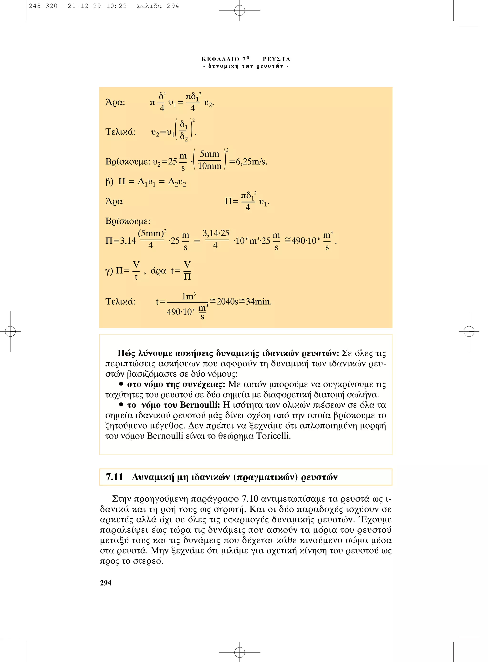 ™ÙËÓ ÚÔËÁÔ‡ÌÂÓË ·Ú¿ÁÚ·ÊÔ 7.10 ·ÓÙÈÌÂÙˆ›Û·ÌÂ Ù· ÚÂ˘ÛÙ¿ ˆ˜ È-
‰·ÓÈÎ¿ Î·È ÙË ÚÔ‹ ÙÔ˘˜ ˆ˜ ÛÙÚˆÙ‹. ∫·È ÔÈ ‰‡Ô ·Ú·‰Ô¯¤˜ ÈÛ¯‡Ô˘Ó ÛÂ
·ÚÎÂÙ¤˜ ·ÏÏ¿ ﬁ¯È ÛÂ ﬁÏÂ˜ ÙÈ˜ ÂÊ·ÚÌÔÁ¤˜ ‰˘Ó·ÌÈÎ‹˜ ÚÂ˘ÛÙÒÓ. Œ¯Ô˘ÌÂ
·Ú·ÏÂ›„ÂÈ ¤ˆ˜ ÙÒÚ· ÙÈ˜ ‰˘Ó¿ÌÂÈ˜ Ô˘ ·ÛÎÔ‡Ó Ù· ÌﬁÚÈ· ÙÔ˘ ÚÂ˘ÛÙÔ‡
ÌÂÙ·Í‡ ÙÔ˘˜ Î·È ÙÈ˜ ‰˘Ó¿ÌÂÈ˜ Ô˘ ‰¤¯ÂÙ·È Î¿ıÂ ÎÈÓÔ‡ÌÂÓÔ ÛÒÌ· Ì¤Û·
ÛÙ· ÚÂ˘ÛÙ¿. ªËÓ ÍÂ¯Ó¿ÌÂ ﬁÙÈ ÌÈÏ¿ÌÂ ÁÈ· Û¯ÂÙÈÎ‹ Î›ÓËÛË ÙÔ˘ ÚÂ˘ÛÙÔ‡ ˆ˜
ÚÔ˜ ÙÔ ÛÙÂÚÂﬁ.
294
∫∂º∞§∞πO 7 Ô ƒ∂À™∆∞
- ‰˘Ó·ÌÈÎ‹ ÙˆÓ ÚÂ˘ÛÙÒÓ -
¶Ò˜ Ï‡ÓÔ˘ÌÂ ·ÛÎ‹ÛÂÈ˜ ‰˘Ó·ÌÈÎ‹˜ È‰·ÓÈÎÒÓ ÚÂ˘ÛÙÒÓ: ™Â ﬁÏÂ˜ ÙÈ˜
ÂÚÈÙÒÛÂÈ˜ ·ÛÎ‹ÛÂˆÓ Ô˘ ·ÊÔÚÔ‡Ó ÙË ‰˘Ó·ÌÈÎ‹ ÙˆÓ È‰·ÓÈÎÒÓ ÚÂ˘-
ÛÙÒÓ ‚·ÛÈ˙ﬁÌ·ÛÙÂ ÛÂ ‰‡Ô ÓﬁÌÔ˘˜:
ñ ÛÙÔ ÓﬁÌÔ ÙË˜ Û˘Ó¤¯ÂÈ·˜: ªÂ ·˘ÙﬁÓ ÌÔÚÔ‡ÌÂ Ó· Û˘ÁÎÚ›ÓÔ˘ÌÂ ÙÈ˜
Ù·¯‡ÙËÙÂ˜ ÙÔ˘ ÚÂ˘ÛÙÔ‡ ÛÂ ‰‡Ô ÛËÌÂ›· ÌÂ ‰È·ÊÔÚÂÙÈÎ‹ ‰È·ÙÔÌ‹ ÛˆÏ‹Ó·.
ñ ÙÔ ÓﬁÌÔ ÙÔ˘ Bernoulli: ∏ ÈÛﬁÙËÙ· ÙˆÓ ÔÏÈÎÒÓ È¤ÛÂˆÓ ÛÂ ﬁÏ· Ù·
ÛËÌÂ›· È‰·ÓÈÎÔ‡ ÚÂ˘ÛÙÔ‡ Ì¿˜ ‰›ÓÂÈ Û¯¤ÛË ·ﬁ ÙËÓ ÔÔ›· ‚Ú›ÛÎÔ˘ÌÂ ÙÔ
˙ËÙÔ‡ÌÂÓÔ Ì¤ÁÂıÔ˜. ¢ÂÓ Ú¤ÂÈ Ó· ÍÂ¯Ó¿ÌÂ ﬁÙÈ ·ÏÔÔÈËÌ¤ÓË ÌÔÚÊ‹
ÙÔ˘ ÓﬁÌÔ˘ Bernoulli Â›Ó·È ÙÔ ıÂÒÚËÌ· Toricelli.
ÕÚ·:  ˘1= ˘2.
∆ÂÏÈÎ¿: ˘2=˘1( )
2
.
µÚ›ÛÎÔ˘ÌÂ: ˘2=25 .( )
2
=6,25m/s.
‚) ¶ = ∞1˘1 = ∞2˘2
ÕÚ· ¶= ˘1.
µÚ›ÛÎÔ˘ÌÂ:
~¶=3,14 .25 = .10-6
m3.25 =490.10-6
.
Á) ¶= , ¿Ú· t=
1m3
~ ~∆ÂÏÈÎ¿: t=-------------------------=2040s=34min.
490.10-6 m3
----s
V
----
¶
V
----
t
m3
----
s
m
----
s
3,14.25
--------------
4
m
----
s
(5mm)2
--------------
4
‰1
2
--------
4
5mm
--------------
10mm
m
----
s
‰1
----
‰2
‰1
2
--------
4
‰2
----
4
7.11 ¢˘Ó·ÌÈÎ‹ ÌË È‰·ÓÈÎÒÓ (Ú·ÁÌ·ÙÈÎÒÓ) ÚÂ˘ÛÙÒÓ
248-320 21-12-99 10:29 ™ÂÏ›‰· 294
 