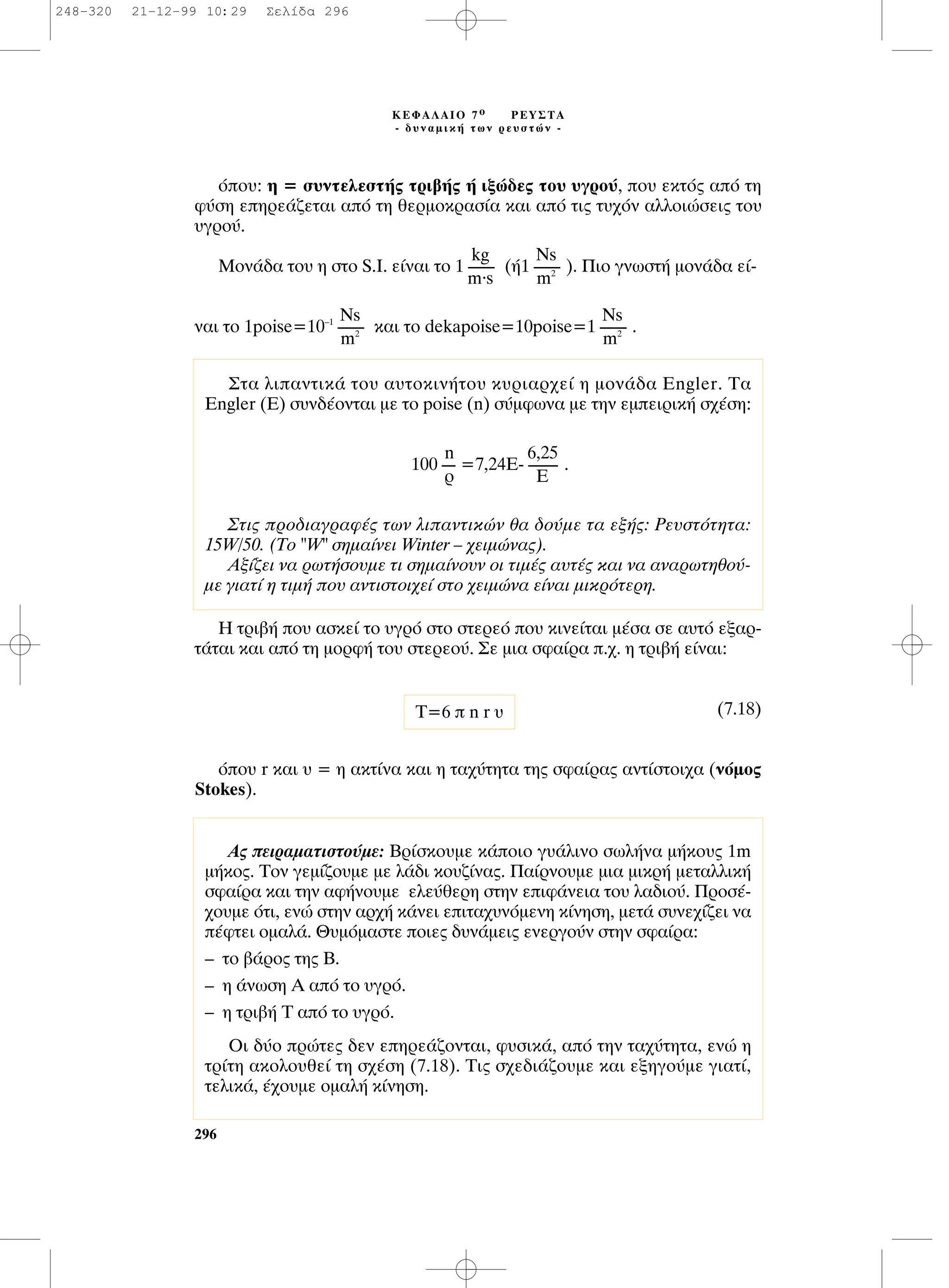 ﬁÔ˘: Ë = Û˘ÓÙÂÏÂÛÙ‹˜ ÙÚÈ‚‹˜ ‹ ÈÍÒ‰Â˜ ÙÔ˘ ˘ÁÚÔ‡, Ô˘ ÂÎÙﬁ˜ ·ﬁ ÙË
Ê‡ÛË ÂËÚÂ¿˙ÂÙ·È ·ﬁ ÙË ıÂÚÌÔÎÚ·Û›· Î·È ·ﬁ ÙÈ˜ Ù˘¯ﬁÓ ·ÏÏÔÈÒÛÂÈ˜ ÙÔ˘
˘ÁÚÔ‡.
ªÔÓ¿‰· ÙÔ˘ Ë ÛÙÔ S.I. Â›Ó·È ÙÔ 1 (‹1 ). ¶ÈÔ ÁÓˆÛÙ‹ ÌÔÓ¿‰· Â›-
Ó·È ÙÔ 1poise=10–1
Î·È ÙÔ dekapoise=10poise=1 .
∏ ÙÚÈ‚‹ Ô˘ ·ÛÎÂ› ÙÔ ˘ÁÚﬁ ÛÙÔ ÛÙÂÚÂﬁ Ô˘ ÎÈÓÂ›Ù·È Ì¤Û· ÛÂ ·˘Ùﬁ ÂÍ·Ú-
Ù¿Ù·È Î·È ·ﬁ ÙË ÌÔÚÊ‹ ÙÔ˘ ÛÙÂÚÂÔ‡. ™Â ÌÈ· ÛÊ·›Ú· .¯. Ë ÙÚÈ‚‹ Â›Ó·È:
(7.18)
ﬁÔ˘ r Î·È ˘ = Ë ·ÎÙ›Ó· Î·È Ë Ù·¯‡ÙËÙ· ÙË˜ ÛÊ·›Ú·˜ ·ÓÙ›ÛÙÔÈ¯· (ÓﬁÌÔ˜
Stokes).
T=6  n r ˘
Ns
--------
m2
Ns
--------
m2
Ns
--------
m2
kg
--------
m.s
296
∫∂º∞§∞πO 7 Ô ƒ∂À™∆∞
- ‰˘Ó·ÌÈÎ‹ ÙˆÓ ÚÂ˘ÛÙÒÓ -
™Ù· ÏÈ·ÓÙÈÎ¿ ÙÔ˘ ·˘ÙÔÎÈÓ‹ÙÔ˘ Î˘ÚÈ·Ú¯Â› Ë ÌÔÓ¿‰· Engler. ∆·
Engler (∂) Û˘Ó‰¤ÔÓÙ·È ÌÂ ÙÔ poise (n) Û‡ÌÊˆÓ· ÌÂ ÙËÓ ÂÌÂÈÚÈÎ‹ Û¯¤ÛË:
100 =7,24E- .
™ÙÈ˜ ÚÔ‰È·ÁÚ·Ê¤˜ ÙˆÓ ÏÈ·ÓÙÈÎÒÓ ı· ‰Ô‡ÌÂ Ù· ÂÍ‹˜: ƒÂ˘ÛÙﬁÙËÙ·:
15W/50. (∆Ô "W" ÛËÌ·›ÓÂÈ Winter – ¯ÂÈÌÒÓ·˜).
∞Í›˙ÂÈ Ó· ÚˆÙ‹ÛÔ˘ÌÂ ÙÈ ÛËÌ·›ÓÔ˘Ó ÔÈ ÙÈÌ¤˜ ·˘Ù¤˜ Î·È Ó· ·Ó·ÚˆÙËıÔ‡-
ÌÂ ÁÈ·Ù› Ë ÙÈÌ‹ Ô˘ ·ÓÙÈÛÙÔÈ¯Â› ÛÙÔ ¯ÂÈÌÒÓ· Â›Ó·È ÌÈÎÚﬁÙÂÚË.
6,25
---------
E
n
----
Ú
∞˜ ÂÈÚ·Ì·ÙÈÛÙÔ‡ÌÂ: µÚ›ÛÎÔ˘ÌÂ Î¿ÔÈÔ Á˘¿ÏÈÓÔ ÛˆÏ‹Ó· Ì‹ÎÔ˘˜ 1m
Ì‹ÎÔ˜. ∆ÔÓ ÁÂÌ›˙Ô˘ÌÂ ÌÂ Ï¿‰È ÎÔ˘˙›Ó·˜. ¶·›ÚÓÔ˘ÌÂ ÌÈ· ÌÈÎÚ‹ ÌÂÙ·ÏÏÈÎ‹
ÛÊ·›Ú· Î·È ÙËÓ ·Ê‹ÓÔ˘ÌÂ ÂÏÂ‡ıÂÚË ÛÙËÓ ÂÈÊ¿ÓÂÈ· ÙÔ˘ Ï·‰ÈÔ‡. ¶ÚÔÛ¤-
¯Ô˘ÌÂ ﬁÙÈ, ÂÓÒ ÛÙËÓ ·Ú¯‹ Î¿ÓÂÈ ÂÈÙ·¯˘ÓﬁÌÂÓË Î›ÓËÛË, ÌÂÙ¿ Û˘ÓÂ¯›˙ÂÈ Ó·
¤ÊÙÂÈ ÔÌ·Ï¿. £˘ÌﬁÌ·ÛÙÂ ÔÈÂ˜ ‰˘Ó¿ÌÂÈ˜ ÂÓÂÚÁÔ‡Ó ÛÙËÓ ÛÊ·›Ú·:
– ÙÔ ‚¿ÚÔ˜ ÙË˜ µ.
– Ë ¿ÓˆÛË ∞ ·ﬁ ÙÔ ˘ÁÚﬁ.
– Ë ÙÚÈ‚‹ ∆ ·ﬁ ÙÔ ˘ÁÚﬁ.
OÈ ‰‡Ô ÚÒÙÂ˜ ‰ÂÓ ÂËÚÂ¿˙ÔÓÙ·È, Ê˘ÛÈÎ¿, ·ﬁ ÙËÓ Ù·¯‡ÙËÙ·, ÂÓÒ Ë
ÙÚ›ÙË ·ÎÔÏÔ˘ıÂ› ÙË Û¯¤ÛË (7.18). ∆È˜ Û¯Â‰È¿˙Ô˘ÌÂ Î·È ÂÍËÁÔ‡ÌÂ ÁÈ·Ù›,
ÙÂÏÈÎ¿, ¤¯Ô˘ÌÂ ÔÌ·Ï‹ Î›ÓËÛË.
248-320 21-12-99 10:29 ™ÂÏ›‰· 296
 