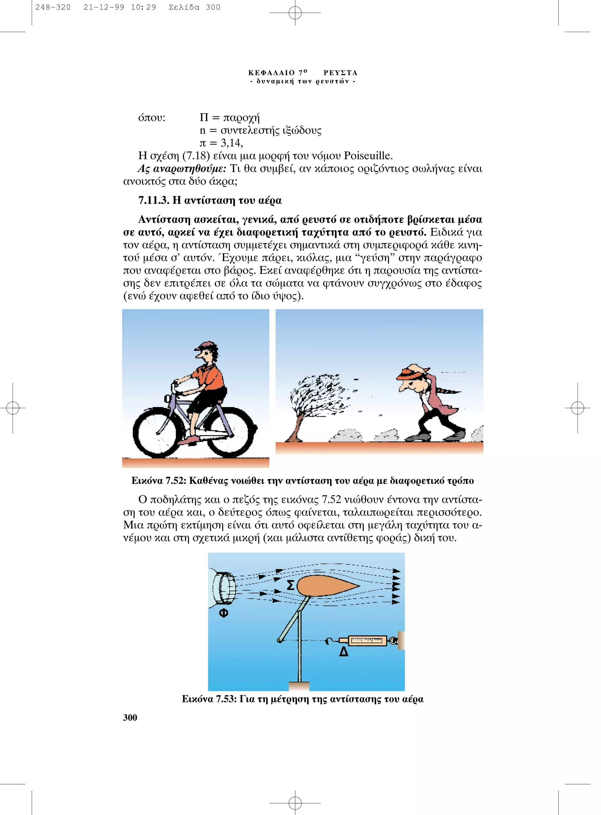 ﬁÔ˘: ¶ = ·ÚÔ¯‹
n = Û˘ÓÙÂÏÂÛÙ‹˜ ÈÍÒ‰Ô˘˜
 = 3,14,
∏ Û¯¤ÛË (7.18) Â›Ó·È ÌÈ· ÌÔÚÊ‹ ÙÔ˘ ÓﬁÌÔ˘ Poiseuille.
∞˜ ·Ó·ÚˆÙËıÔ‡ÌÂ: ∆È ı· Û˘Ì‚Â›, ·Ó Î¿ÔÈÔ˜ ÔÚÈ˙ﬁÓÙÈÔ˜ ÛˆÏ‹Ó·˜ Â›Ó·È
·ÓÔÈÎÙﬁ˜ ÛÙ· ‰‡Ô ¿ÎÚ·;
7.11.3. ∏ ·ÓÙ›ÛÙ·ÛË ÙÔ˘ ·¤Ú·
∞ÓÙ›ÛÙ·ÛË ·ÛÎÂ›Ù·È, ÁÂÓÈÎ¿, ·ﬁ ÚÂ˘ÛÙﬁ ÛÂ ÔÙÈ‰‹ÔÙÂ ‚Ú›ÛÎÂÙ·È Ì¤Û·
ÛÂ ·˘Ùﬁ, ·ÚÎÂ› Ó· ¤¯ÂÈ ‰È·ÊÔÚÂÙÈÎ‹ Ù·¯‡ÙËÙ· ·ﬁ ÙÔ ÚÂ˘ÛÙﬁ. ∂È‰ÈÎ¿ ÁÈ·
ÙÔÓ ·¤Ú·, Ë ·ÓÙ›ÛÙ·ÛË Û˘ÌÌÂÙ¤¯ÂÈ ÛËÌ·ÓÙÈÎ¿ ÛÙË Û˘ÌÂÚÈÊÔÚ¿ Î¿ıÂ ÎÈÓË-
ÙÔ‡ Ì¤Û· Û’ ·˘ÙﬁÓ. Œ¯Ô˘ÌÂ ¿ÚÂÈ, ÎÈﬁÏ·˜, ÌÈ· “ÁÂ‡ÛË” ÛÙËÓ ·Ú¿ÁÚ·ÊÔ
Ô˘ ·Ó·Ê¤ÚÂÙ·È ÛÙÔ ‚¿ÚÔ˜. ∂ÎÂ› ·Ó·Ê¤ÚıËÎÂ ﬁÙÈ Ë ·ÚÔ˘Û›· ÙË˜ ·ÓÙ›ÛÙ·-
ÛË˜ ‰ÂÓ ÂÈÙÚ¤ÂÈ ÛÂ ﬁÏ· Ù· ÛÒÌ·Ù· Ó· ÊÙ¿ÓÔ˘Ó Û˘Á¯ÚﬁÓˆ˜ ÛÙÔ ¤‰·ÊÔ˜
(ÂÓÒ ¤¯Ô˘Ó ·ÊÂıÂ› ·ﬁ ÙÔ ›‰ÈÔ ‡„Ô˜).
O Ô‰ËÏ¿ÙË˜ Î·È Ô Â˙ﬁ˜ ÙË˜ ÂÈÎﬁÓ·˜ 7.52 ÓÈÒıÔ˘Ó ¤ÓÙÔÓ· ÙËÓ ·ÓÙ›ÛÙ·-
ÛË ÙÔ˘ ·¤Ú· Î·È, Ô ‰Â‡ÙÂÚÔ˜ ﬁˆ˜ Ê·›ÓÂÙ·È, Ù·Ï·ÈˆÚÂ›Ù·È ÂÚÈÛÛﬁÙÂÚÔ.
ªÈ· ÚÒÙË ÂÎÙ›ÌËÛË Â›Ó·È ﬁÙÈ ·˘Ùﬁ ÔÊÂ›ÏÂÙ·È ÛÙË ÌÂÁ¿ÏË Ù·¯‡ÙËÙ· ÙÔ˘ ·-
Ó¤ÌÔ˘ Î·È ÛÙË Û¯ÂÙÈÎ¿ ÌÈÎÚ‹ (Î·È Ì¿ÏÈÛÙ· ·ÓÙ›ıÂÙË˜ ÊÔÚ¿˜) ‰ÈÎ‹ ÙÔ˘.
300
∫∂º∞§∞πO 7 Ô ƒ∂À™∆∞
- ‰˘Ó·ÌÈÎ‹ ÙˆÓ ÚÂ˘ÛÙÒÓ -
∂ÈÎﬁÓ· 7.52: ∫·ı¤Ó·˜ ÓÔÈÒıÂÈ ÙËÓ ·ÓÙ›ÛÙ·ÛË ÙÔ˘ ·¤Ú· ÌÂ ‰È·ÊÔÚÂÙÈÎﬁ ÙÚﬁÔ
∂ÈÎﬁÓ· 7.53: °È· ÙË Ì¤ÙÚËÛË ÙË˜ ·ÓÙ›ÛÙ·ÛË˜ ÙÔ˘ ·¤Ú·
248-320 21-12-99 10:29 ™ÂÏ›‰· 300
 