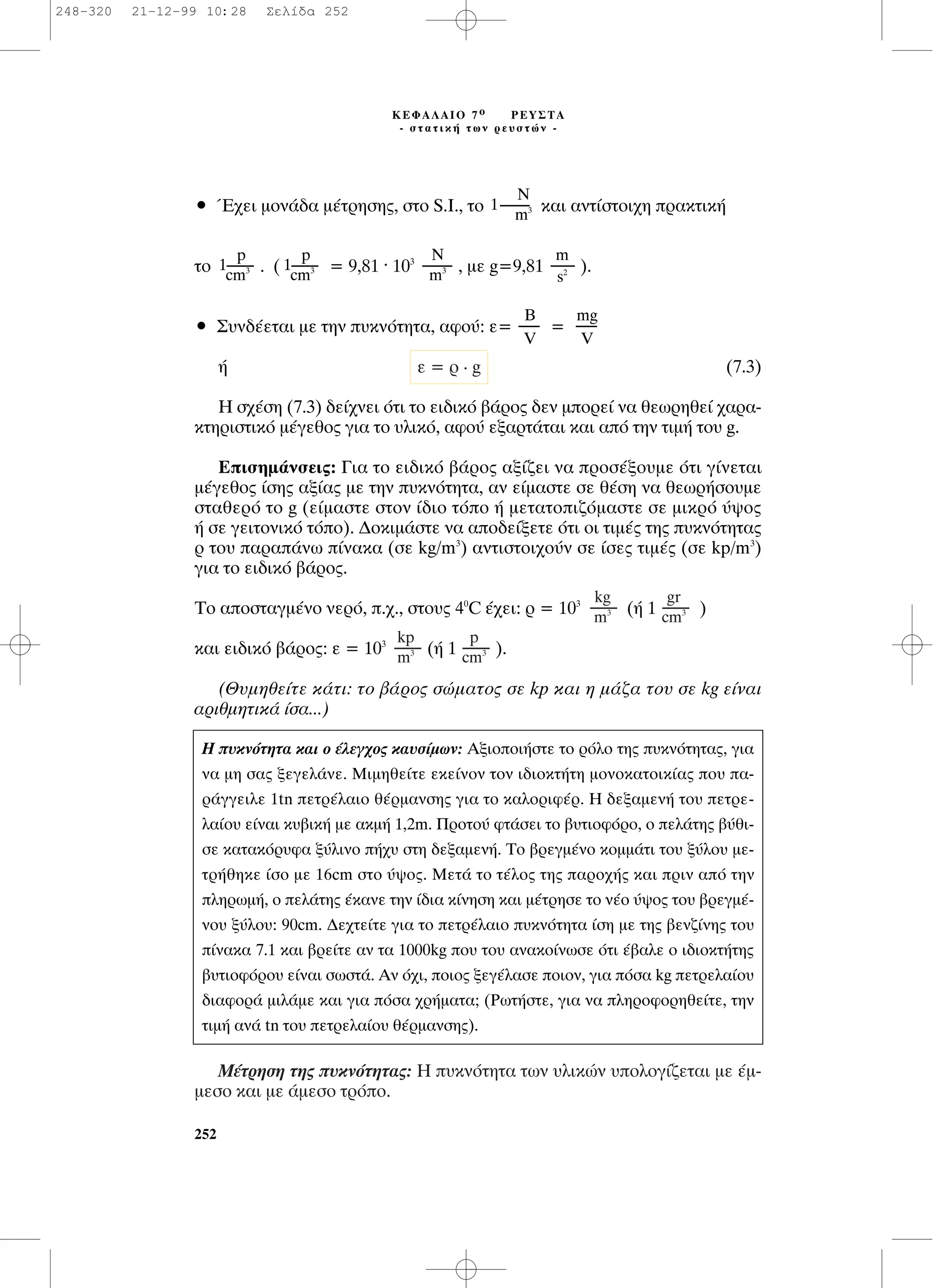 ñ Œ¯ÂÈ ÌÔÓ¿‰· Ì¤ÙÚËÛË˜, ÛÙÔ S.I., ÙÔ Î·È ·ÓÙ›ÛÙÔÈ¯Ë Ú·ÎÙÈÎ‹
ÙÔ . ( = 9,81 . 103
, ÌÂ g=9,81 ).
ñ ™˘Ó‰¤ÂÙ·È ÌÂ ÙËÓ ˘ÎÓﬁÙËÙ·, ·ÊÔ‡: Â= =
‹ (7.3)
∏ Û¯¤ÛË (7.3) ‰Â›¯ÓÂÈ ﬁÙÈ ÙÔ ÂÈ‰ÈÎﬁ ‚¿ÚÔ˜ ‰ÂÓ ÌÔÚÂ› Ó· ıÂˆÚËıÂ› ¯·Ú·-
ÎÙËÚÈÛÙÈÎﬁ Ì¤ÁÂıÔ˜ ÁÈ· ÙÔ ˘ÏÈÎﬁ, ·ÊÔ‡ ÂÍ·ÚÙ¿Ù·È Î·È ·ﬁ ÙËÓ ÙÈÌ‹ ÙÔ˘ g.
∂ÈÛËÌ¿ÓÛÂÈ˜: °È· ÙÔ ÂÈ‰ÈÎﬁ ‚¿ÚÔ˜ ·Í›˙ÂÈ Ó· ÚÔÛ¤ÍÔ˘ÌÂ ﬁÙÈ Á›ÓÂÙ·È
Ì¤ÁÂıÔ˜ ›ÛË˜ ·Í›·˜ ÌÂ ÙËÓ ˘ÎÓﬁÙËÙ·, ·Ó Â›Ì·ÛÙÂ ÛÂ ı¤ÛË Ó· ıÂˆÚ‹ÛÔ˘ÌÂ
ÛÙ·ıÂÚﬁ ÙÔ g (Â›Ì·ÛÙÂ ÛÙÔÓ ›‰ÈÔ ÙﬁÔ ‹ ÌÂÙ·ÙÔÈ˙ﬁÌ·ÛÙÂ ÛÂ ÌÈÎÚﬁ ‡„Ô˜
‹ ÛÂ ÁÂÈÙÔÓÈÎﬁ ÙﬁÔ). ¢ÔÎÈÌ¿ÛÙÂ Ó· ·Ô‰Â›ÍÂÙÂ ﬁÙÈ ÔÈ ÙÈÌ¤˜ ÙË˜ ˘ÎÓﬁÙËÙ·˜
Ú ÙÔ˘ ·Ú·¿Óˆ ›Ó·Î· (ÛÂ kg/m3
) ·ÓÙÈÛÙÔÈ¯Ô‡Ó ÛÂ ›ÛÂ˜ ÙÈÌ¤˜ (ÛÂ kp/m3
)
ÁÈ· ÙÔ ÂÈ‰ÈÎﬁ ‚¿ÚÔ˜.
TÔ ·ÔÛÙ·ÁÌ¤ÓÔ ÓÂÚﬁ, .¯., ÛÙÔ˘˜ 40
C ¤¯ÂÈ: Ú = 103
(‹ 1 )
Î·È ÂÈ‰ÈÎﬁ ‚¿ÚÔ˜: Â = 103
(‹ 1 ).
(£˘ÌËıÂ›ÙÂ Î¿ÙÈ: ÙÔ ‚¿ÚÔ˜ ÛÒÌ·ÙÔ˜ ÛÂ kp Î·È Ë Ì¿˙· ÙÔ˘ ÛÂ kg Â›Ó·È
·ÚÈıÌËÙÈÎ¿ ›Û·...)
ª¤ÙÚËÛË ÙË˜ ˘ÎÓﬁÙËÙ·˜: ∏ ˘ÎÓﬁÙËÙ· ÙˆÓ ˘ÏÈÎÒÓ ˘ÔÏÔÁ›˙ÂÙ·È ÌÂ ¤Ì-
ÌÂÛÔ Î·È ÌÂ ¿ÌÂÛÔ ÙÚﬁÔ.
p
---------
cm3
kp
---------
m3
gr
---------
cm3
kg
---------
m3
Â = Ú . g
mg
-------
V
µ
-------
V
m
--------
s2
N
----------
m3
p
1---------
cm3
p
1---------
cm3
¡
1----------
m3
252
∫∂º∞§∞πO 7 Ô ƒ∂À™∆∞
- ÛÙ·ÙÈÎ‹ ÙˆÓ ÚÂ˘ÛÙÒÓ -
∏ ˘ÎÓﬁÙËÙ· Î·È Ô ¤ÏÂÁ¯Ô˜ Î·˘Û›ÌˆÓ: ∞ÍÈÔÔÈ‹ÛÙÂ ÙÔ ÚﬁÏÔ ÙË˜ ˘ÎÓﬁÙËÙ·˜, ÁÈ·
Ó· ÌË Û·˜ ÍÂÁÂÏ¿ÓÂ. ªÈÌËıÂ›ÙÂ ÂÎÂ›ÓÔÓ ÙÔÓ È‰ÈÔÎÙ‹ÙË ÌÔÓÔÎ·ÙÔÈÎ›·˜ Ô˘ ·-
Ú¿ÁÁÂÈÏÂ 1tn ÂÙÚ¤Ï·ÈÔ ı¤ÚÌ·ÓÛË˜ ÁÈ· ÙÔ Î·ÏÔÚÈÊ¤Ú. ∏ ‰ÂÍ·ÌÂÓ‹ ÙÔ˘ ÂÙÚÂ-
Ï·›Ô˘ Â›Ó·È Î˘‚ÈÎ‹ ÌÂ ·ÎÌ‹ 1,2m. ¶ÚÔÙÔ‡ ÊÙ¿ÛÂÈ ÙÔ ‚˘ÙÈÔÊﬁÚÔ, Ô ÂÏ¿ÙË˜ ‚‡ıÈ-
ÛÂ Î·Ù·ÎﬁÚ˘Ê· Í‡ÏÈÓÔ ‹¯˘ ÛÙË ‰ÂÍ·ÌÂÓ‹. ∆Ô ‚ÚÂÁÌ¤ÓÔ ÎÔÌÌ¿ÙÈ ÙÔ˘ Í‡ÏÔ˘ ÌÂ-
ÙÚ‹ıËÎÂ ›ÛÔ ÌÂ 16cm ÛÙÔ ‡„Ô˜. ªÂÙ¿ ÙÔ Ù¤ÏÔ˜ ÙË˜ ·ÚÔ¯‹˜ Î·È ÚÈÓ ·ﬁ ÙËÓ
ÏËÚˆÌ‹, Ô ÂÏ¿ÙË˜ ¤Î·ÓÂ ÙËÓ ›‰È· Î›ÓËÛË Î·È Ì¤ÙÚËÛÂ ÙÔ Ó¤Ô ‡„Ô˜ ÙÔ˘ ‚ÚÂÁÌ¤-
ÓÔ˘ Í‡ÏÔ˘: 90cm. ¢Â¯ÙÂ›ÙÂ ÁÈ· ÙÔ ÂÙÚ¤Ï·ÈÔ ˘ÎÓﬁÙËÙ· ›ÛË ÌÂ ÙË˜ ‚ÂÓ˙›ÓË˜ ÙÔ˘
›Ó·Î· 7.1 Î·È ‚ÚÂ›ÙÂ ·Ó Ù· 1000kg Ô˘ ÙÔ˘ ·Ó·ÎÔ›ÓˆÛÂ ﬁÙÈ ¤‚·ÏÂ Ô È‰ÈÔÎÙ‹ÙË˜
‚˘ÙÈÔÊﬁÚÔ˘ Â›Ó·È ÛˆÛÙ¿. AÓ ﬁ¯È, ÔÈÔ˜ ÍÂÁ¤Ï·ÛÂ ÔÈÔÓ, ÁÈ· ﬁÛ· kg ÂÙÚÂÏ·›Ô˘
‰È·ÊÔÚ¿ ÌÈÏ¿ÌÂ Î·È ÁÈ· ﬁÛ· ¯Ú‹Ì·Ù·; (ƒˆÙ‹ÛÙÂ, ÁÈ· Ó· ÏËÚÔÊÔÚËıÂ›ÙÂ, ÙËÓ
ÙÈÌ‹ ·Ó¿ tn ÙÔ˘ ÂÙÚÂÏ·›Ô˘ ı¤ÚÌ·ÓÛË˜).
248-320 21-12-99 10:28 ™ÂÏ›‰· 252
 